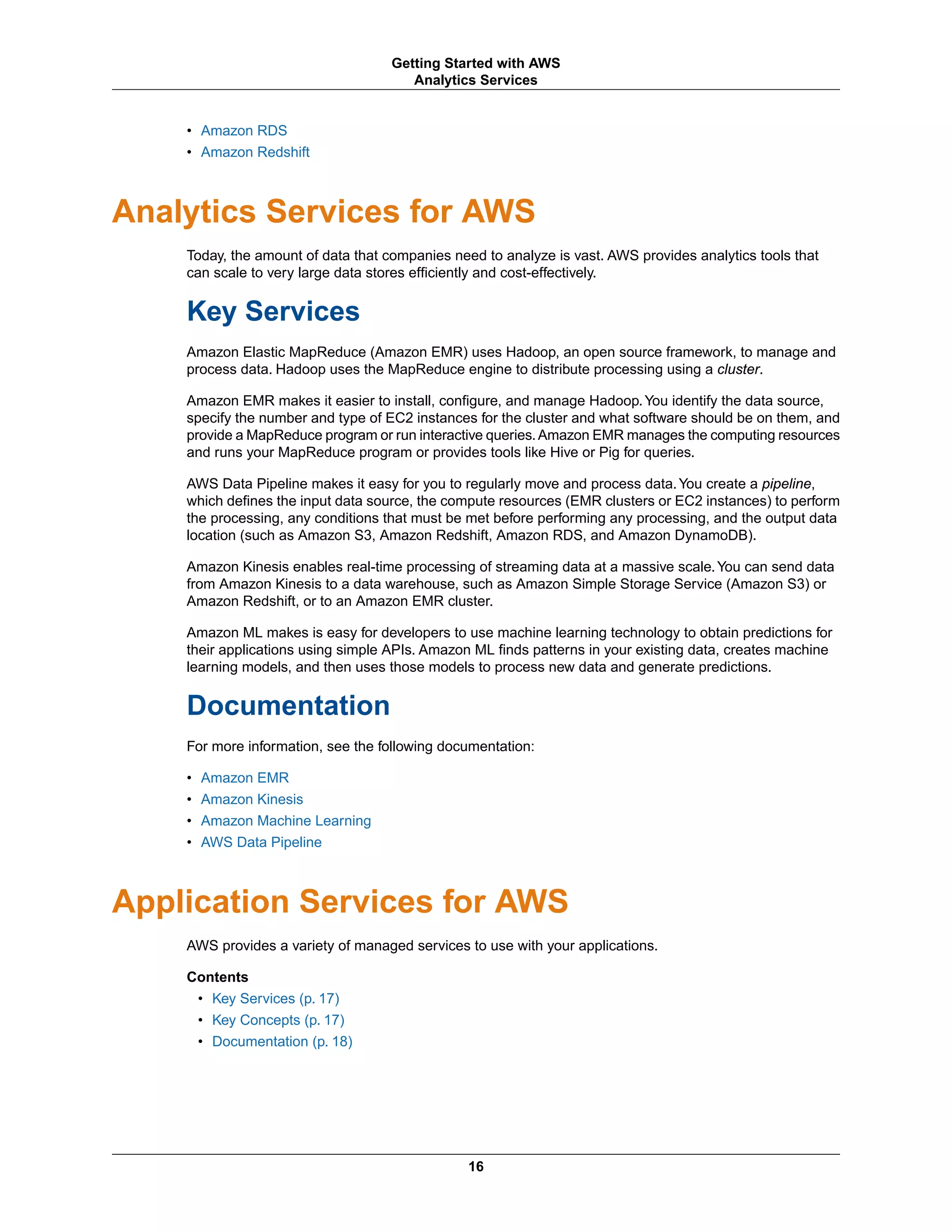 • Amazon RDS
• Amazon Redshift
Analytics Services for AWS
Today, the amount of data that companies need to analyze is vast. AWS provides analytics tools that
can scale to very large data stores efficiently and cost-effectively.
Key Services
Amazon Elastic MapReduce (Amazon EMR) uses Hadoop, an open source framework, to manage and
process data. Hadoop uses the MapReduce engine to distribute processing using a cluster.
Amazon EMR makes it easier to install, configure, and manage Hadoop.You identify the data source,
specify the number and type of EC2 instances for the cluster and what software should be on them, and
provide a MapReduce program or run interactive queries.Amazon EMR manages the computing resources
and runs your MapReduce program or provides tools like Hive or Pig for queries.
AWS Data Pipeline makes it easy for you to regularly move and process data.You create a pipeline,
which defines the input data source, the compute resources (EMR clusters or EC2 instances) to perform
the processing, any conditions that must be met before performing any processing, and the output data
location (such as Amazon S3, Amazon Redshift, Amazon RDS, and Amazon DynamoDB).
Amazon Kinesis enables real-time processing of streaming data at a massive scale.You can send data
from Amazon Kinesis to a data warehouse, such as Amazon Simple Storage Service (Amazon S3) or
Amazon Redshift, or to an Amazon EMR cluster.
Amazon ML makes is easy for developers to use machine learning technology to obtain predictions for
their applications using simple APIs. Amazon ML finds patterns in your existing data, creates machine
learning models, and then uses those models to process new data and generate predictions.
Documentation
For more information, see the following documentation:
• Amazon EMR
• Amazon Kinesis
• Amazon Machine Learning
• AWS Data Pipeline
Application Services for AWS
AWS provides a variety of managed services to use with your applications.
Contents
• Key Services (p. 17)
• Key Concepts (p. 17)
• Documentation (p. 18)
16
Getting Started with AWS
Analytics Services
 