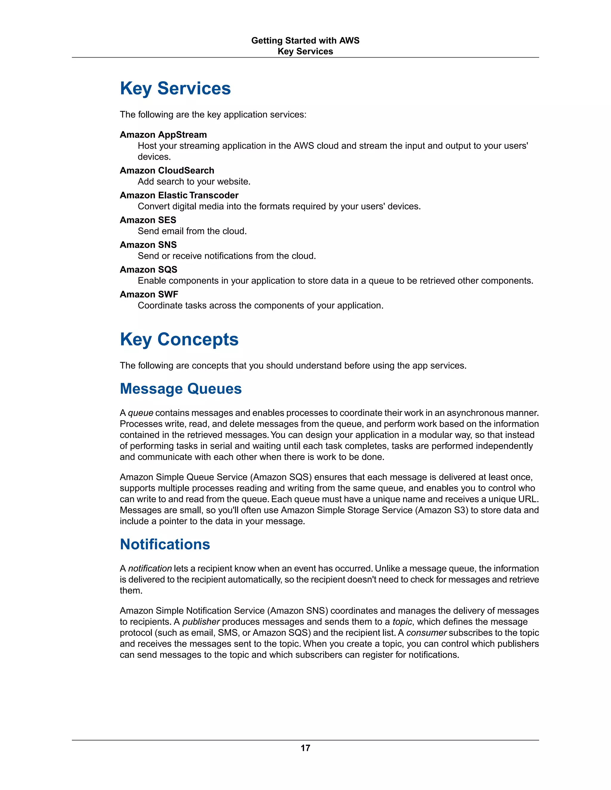 Key Services
The following are the key application services:
Amazon AppStream
Host your streaming application in the AWS cloud and stream the input and output to your users'
devices.
Amazon CloudSearch
Add search to your website.
Amazon Elastic Transcoder
Convert digital media into the formats required by your users' devices.
Amazon SES
Send email from the cloud.
Amazon SNS
Send or receive notifications from the cloud.
Amazon SQS
Enable components in your application to store data in a queue to be retrieved other components.
Amazon SWF
Coordinate tasks across the components of your application.
Key Concepts
The following are concepts that you should understand before using the app services.
Message Queues
A queue contains messages and enables processes to coordinate their work in an asynchronous manner.
Processes write, read, and delete messages from the queue, and perform work based on the information
contained in the retrieved messages.You can design your application in a modular way, so that instead
of performing tasks in serial and waiting until each task completes, tasks are performed independently
and communicate with each other when there is work to be done.
Amazon Simple Queue Service (Amazon SQS) ensures that each message is delivered at least once,
supports multiple processes reading and writing from the same queue, and enables you to control who
can write to and read from the queue. Each queue must have a unique name and receives a unique URL.
Messages are small, so you'll often use Amazon Simple Storage Service (Amazon S3) to store data and
include a pointer to the data in your message.
Notifications
A notification lets a recipient know when an event has occurred. Unlike a message queue, the information
is delivered to the recipient automatically, so the recipient doesn't need to check for messages and retrieve
them.
Amazon Simple Notification Service (Amazon SNS) coordinates and manages the delivery of messages
to recipients. A publisher produces messages and sends them to a topic, which defines the message
protocol (such as email, SMS, or Amazon SQS) and the recipient list. A consumer subscribes to the topic
and receives the messages sent to the topic. When you create a topic, you can control which publishers
can send messages to the topic and which subscribers can register for notifications.
17
Getting Started with AWS
Key Services
 
