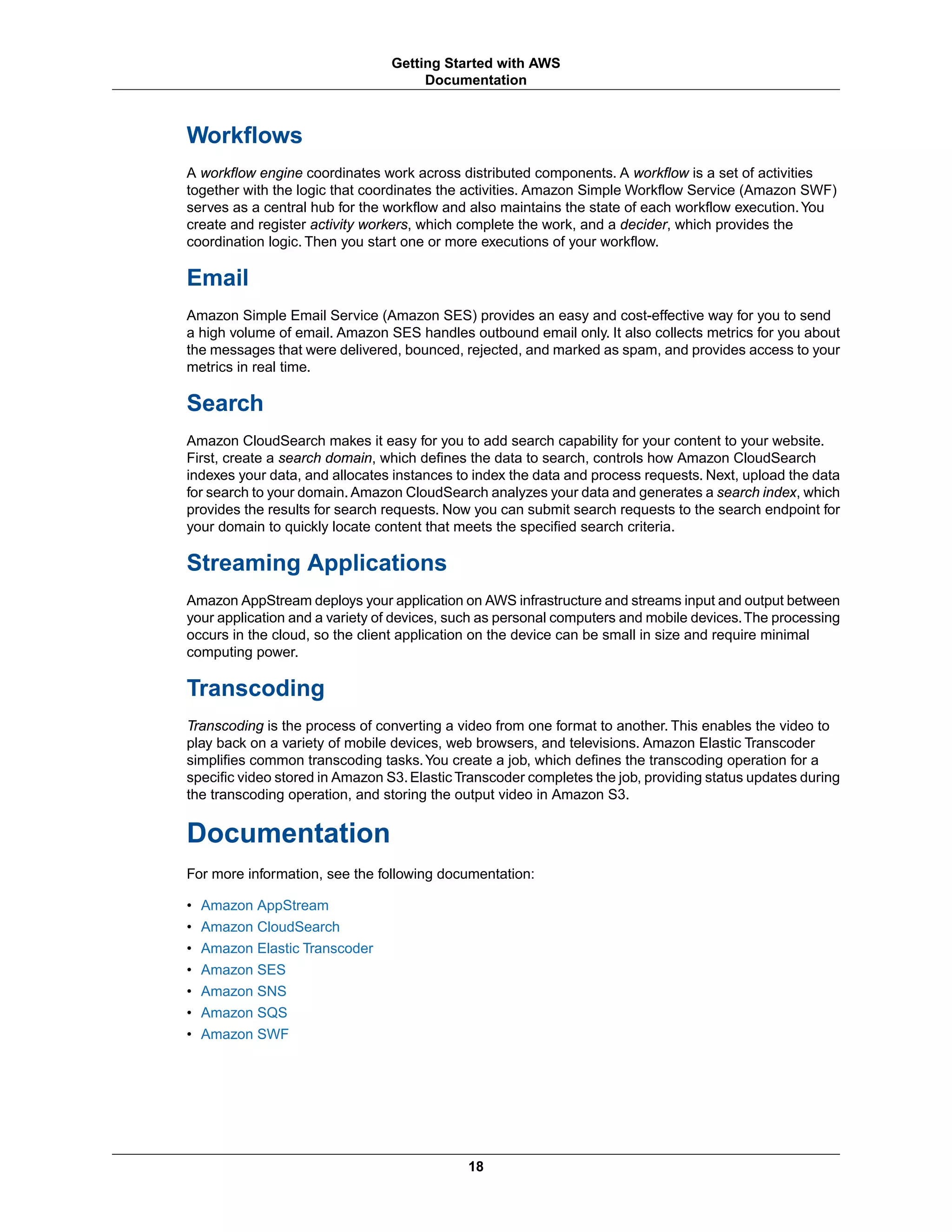 Workflows
A workflow engine coordinates work across distributed components. A workflow is a set of activities
together with the logic that coordinates the activities. Amazon Simple Workflow Service (Amazon SWF)
serves as a central hub for the workflow and also maintains the state of each workflow execution.You
create and register activity workers, which complete the work, and a decider, which provides the
coordination logic. Then you start one or more executions of your workflow.
Email
Amazon Simple Email Service (Amazon SES) provides an easy and cost-effective way for you to send
a high volume of email. Amazon SES handles outbound email only. It also collects metrics for you about
the messages that were delivered, bounced, rejected, and marked as spam, and provides access to your
metrics in real time.
Search
Amazon CloudSearch makes it easy for you to add search capability for your content to your website.
First, create a search domain, which defines the data to search, controls how Amazon CloudSearch
indexes your data, and allocates instances to index the data and process requests. Next, upload the data
for search to your domain. Amazon CloudSearch analyzes your data and generates a search index, which
provides the results for search requests. Now you can submit search requests to the search endpoint for
your domain to quickly locate content that meets the specified search criteria.
Streaming Applications
Amazon AppStream deploys your application on AWS infrastructure and streams input and output between
your application and a variety of devices, such as personal computers and mobile devices.The processing
occurs in the cloud, so the client application on the device can be small in size and require minimal
computing power.
Transcoding
Transcoding is the process of converting a video from one format to another. This enables the video to
play back on a variety of mobile devices, web browsers, and televisions. Amazon Elastic Transcoder
simplifies common transcoding tasks.You create a job, which defines the transcoding operation for a
specific video stored in Amazon S3.Elastic Transcoder completes the job, providing status updates during
the transcoding operation, and storing the output video in Amazon S3.
Documentation
For more information, see the following documentation:
• Amazon AppStream
• Amazon CloudSearch
• Amazon Elastic Transcoder
• Amazon SES
• Amazon SNS
• Amazon SQS
• Amazon SWF
18
Getting Started with AWS
Documentation
 