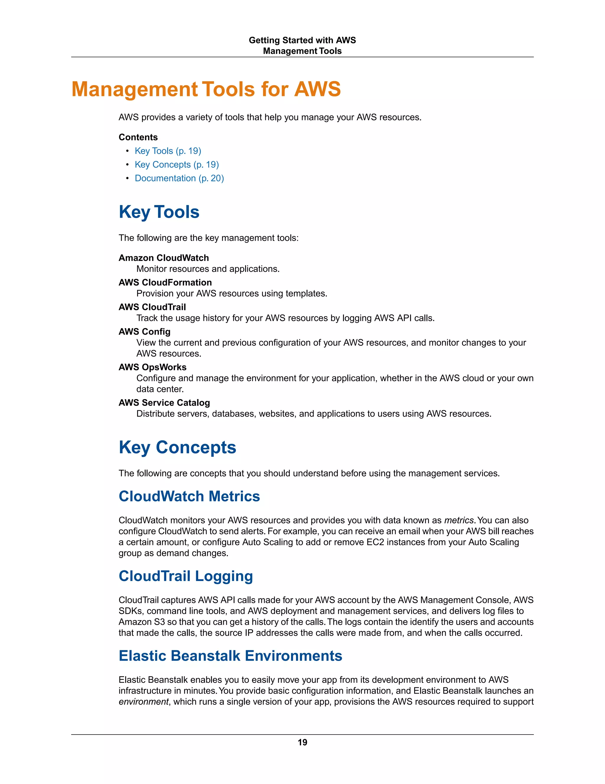 Management Tools for AWS
AWS provides a variety of tools that help you manage your AWS resources.
Contents
• Key Tools (p. 19)
• Key Concepts (p. 19)
• Documentation (p. 20)
Key Tools
The following are the key management tools:
Amazon CloudWatch
Monitor resources and applications.
AWS CloudFormation
Provision your AWS resources using templates.
AWS CloudTrail
Track the usage history for your AWS resources by logging AWS API calls.
AWS Config
View the current and previous configuration of your AWS resources, and monitor changes to your
AWS resources.
AWS OpsWorks
Configure and manage the environment for your application, whether in the AWS cloud or your own
data center.
AWS Service Catalog
Distribute servers, databases, websites, and applications to users using AWS resources.
Key Concepts
The following are concepts that you should understand before using the management services.
CloudWatch Metrics
CloudWatch monitors your AWS resources and provides you with data known as metrics.You can also
configure CloudWatch to send alerts. For example, you can receive an email when your AWS bill reaches
a certain amount, or configure Auto Scaling to add or remove EC2 instances from your Auto Scaling
group as demand changes.
CloudTrail Logging
CloudTrail captures AWS API calls made for your AWS account by the AWS Management Console, AWS
SDKs, command line tools, and AWS deployment and management services, and delivers log files to
Amazon S3 so that you can get a history of the calls.The logs contain the identify the users and accounts
that made the calls, the source IP addresses the calls were made from, and when the calls occurred.
Elastic Beanstalk Environments
Elastic Beanstalk enables you to easily move your app from its development environment to AWS
infrastructure in minutes.You provide basic configuration information, and Elastic Beanstalk launches an
environment, which runs a single version of your app, provisions the AWS resources required to support
19
Getting Started with AWS
Management Tools
 