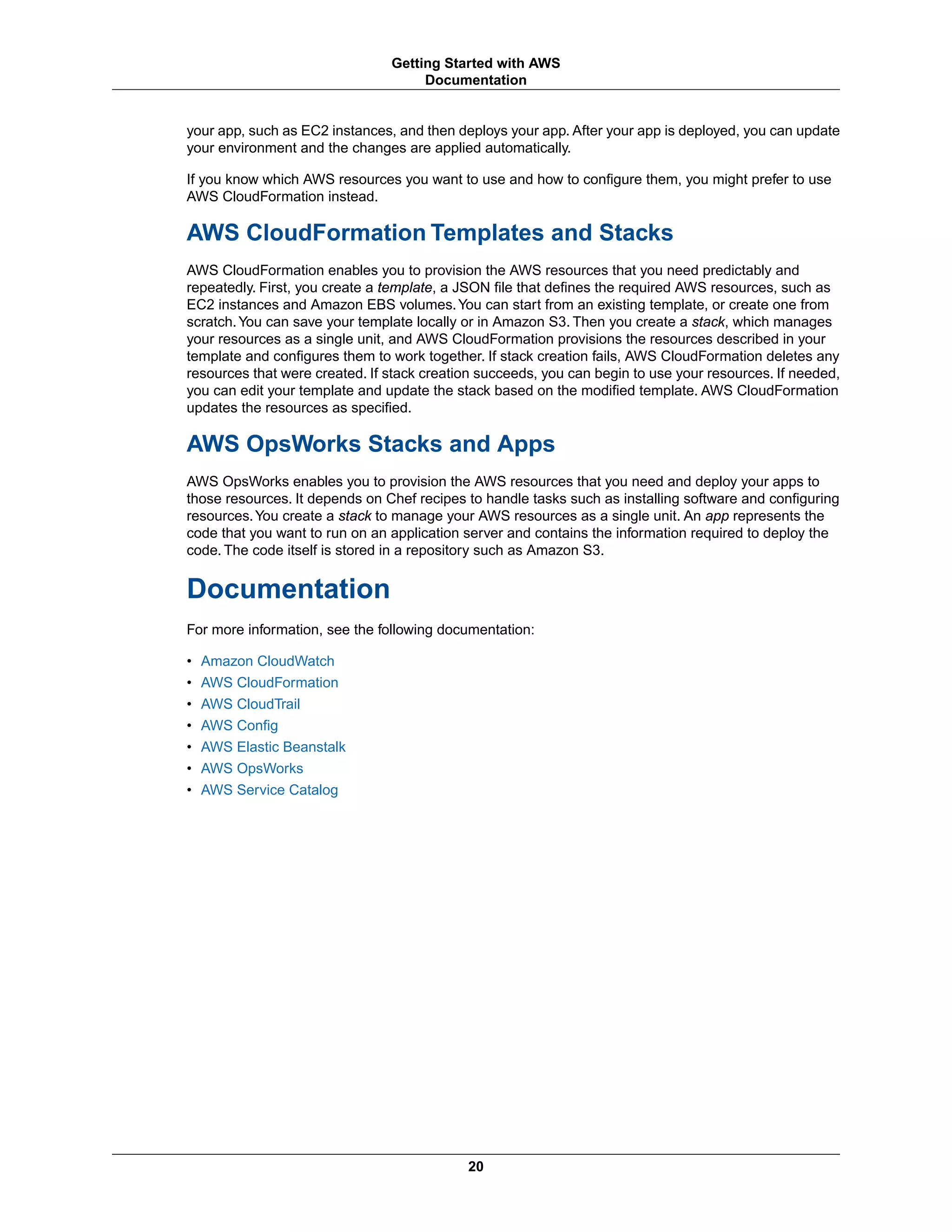 your app, such as EC2 instances, and then deploys your app. After your app is deployed, you can update
your environment and the changes are applied automatically.
If you know which AWS resources you want to use and how to configure them, you might prefer to use
AWS CloudFormation instead.
AWS CloudFormation Templates and Stacks
AWS CloudFormation enables you to provision the AWS resources that you need predictably and
repeatedly. First, you create a template, a JSON file that defines the required AWS resources, such as
EC2 instances and Amazon EBS volumes.You can start from an existing template, or create one from
scratch.You can save your template locally or in Amazon S3. Then you create a stack, which manages
your resources as a single unit, and AWS CloudFormation provisions the resources described in your
template and configures them to work together. If stack creation fails, AWS CloudFormation deletes any
resources that were created. If stack creation succeeds, you can begin to use your resources. If needed,
you can edit your template and update the stack based on the modified template. AWS CloudFormation
updates the resources as specified.
AWS OpsWorks Stacks and Apps
AWS OpsWorks enables you to provision the AWS resources that you need and deploy your apps to
those resources. It depends on Chef recipes to handle tasks such as installing software and configuring
resources.You create a stack to manage your AWS resources as a single unit. An app represents the
code that you want to run on an application server and contains the information required to deploy the
code. The code itself is stored in a repository such as Amazon S3.
Documentation
For more information, see the following documentation:
• Amazon CloudWatch
• AWS CloudFormation
• AWS CloudTrail
• AWS Config
• AWS Elastic Beanstalk
• AWS OpsWorks
• AWS Service Catalog
20
Getting Started with AWS
Documentation
 