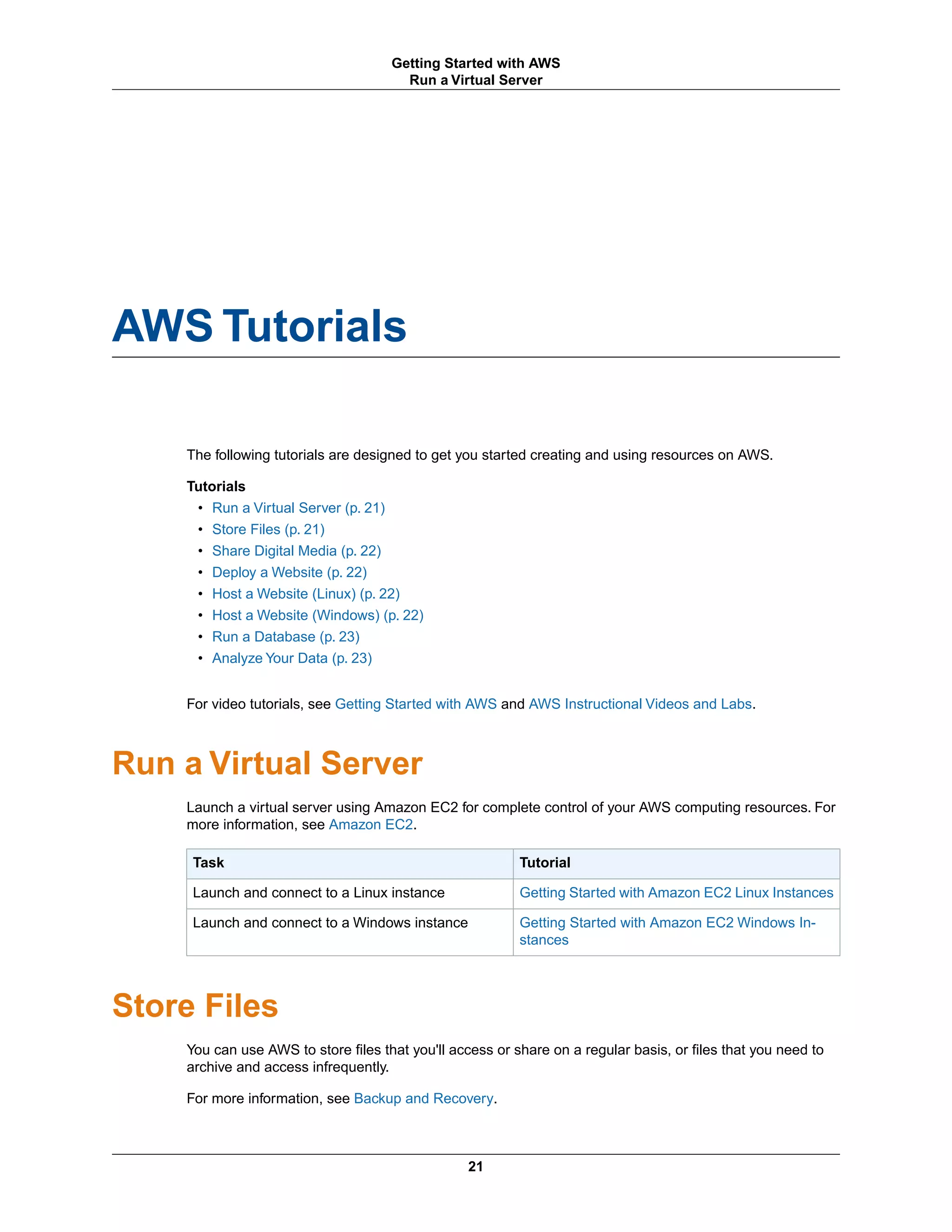 AWS Tutorials
The following tutorials are designed to get you started creating and using resources on AWS.
Tutorials
• Run a Virtual Server (p. 21)
• Store Files (p. 21)
• Share Digital Media (p. 22)
• Deploy a Website (p. 22)
• Host a Website (Linux) (p. 22)
• Host a Website (Windows) (p. 22)
• Run a Database (p. 23)
• Analyze Your Data (p. 23)
For video tutorials, see Getting Started with AWS and AWS Instructional Videos and Labs.
Run a Virtual Server
Launch a virtual server using Amazon EC2 for complete control of your AWS computing resources. For
more information, see Amazon EC2.
TutorialTask
Getting Started with Amazon EC2 Linux InstancesLaunch and connect to a Linux instance
Getting Started with Amazon EC2 Windows In-
stances
Launch and connect to a Windows instance
Store Files
You can use AWS to store files that you'll access or share on a regular basis, or files that you need to
archive and access infrequently.
For more information, see Backup and Recovery.
21
Getting Started with AWS
Run a Virtual Server
 