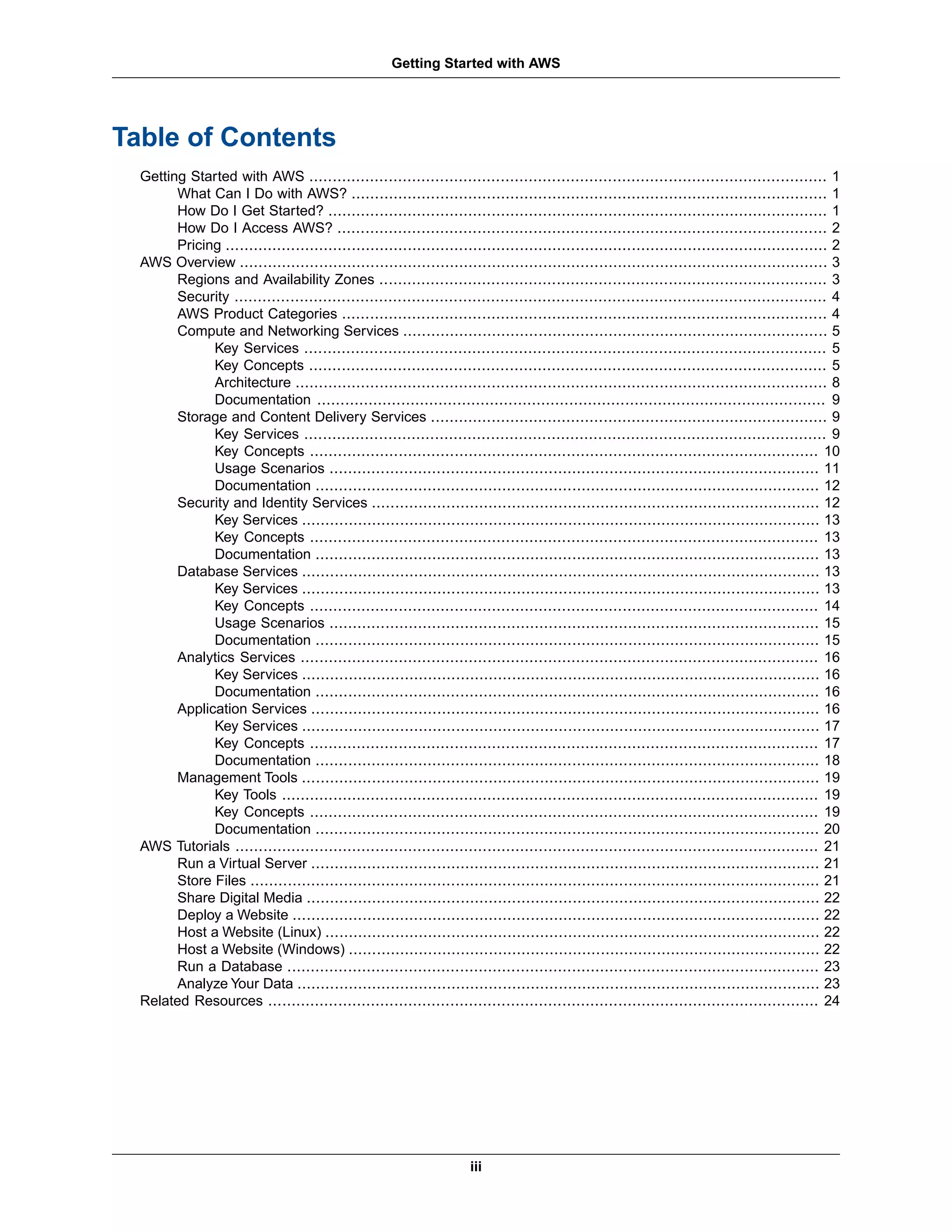 Table of Contents
Getting Started with AWS ............................................................................................................... 1
What Can I Do with AWS? ...................................................................................................... 1
How Do I Get Started? ........................................................................................................... 1
How Do I Access AWS? ......................................................................................................... 2
Pricing ................................................................................................................................. 2
AWS Overview .............................................................................................................................. 3
Regions and Availability Zones ................................................................................................ 3
Security ............................................................................................................................... 4
AWS Product Categories ........................................................................................................ 4
Compute and Networking Services ........................................................................................... 5
Key Services ................................................................................................................ 5
Key Concepts ............................................................................................................... 5
Architecture .................................................................................................................. 8
Documentation ............................................................................................................. 9
Storage and Content Delivery Services ..................................................................................... 9
Key Services ................................................................................................................ 9
Key Concepts ............................................................................................................. 10
Usage Scenarios ......................................................................................................... 11
Documentation ............................................................................................................ 12
Security and Identity Services ................................................................................................ 12
Key Services ............................................................................................................... 13
Key Concepts ............................................................................................................. 13
Documentation ............................................................................................................ 13
Database Services ............................................................................................................... 13
Key Services ............................................................................................................... 13
Key Concepts ............................................................................................................. 14
Usage Scenarios ......................................................................................................... 15
Documentation ............................................................................................................ 15
Analytics Services ............................................................................................................... 16
Key Services ............................................................................................................... 16
Documentation ............................................................................................................ 16
Application Services ............................................................................................................. 16
Key Services ............................................................................................................... 17
Key Concepts ............................................................................................................. 17
Documentation ............................................................................................................ 18
Management Tools ............................................................................................................... 19
Key Tools ................................................................................................................... 19
Key Concepts ............................................................................................................. 19
Documentation ............................................................................................................ 20
AWS Tutorials ............................................................................................................................. 21
Run a Virtual Server ............................................................................................................. 21
Store Files .......................................................................................................................... 21
Share Digital Media .............................................................................................................. 22
Deploy a Website ................................................................................................................. 22
Host a Website (Linux) .......................................................................................................... 22
Host a Website (Windows) ..................................................................................................... 22
Run a Database .................................................................................................................. 23
Analyze Your Data ................................................................................................................ 23
Related Resources ...................................................................................................................... 24
iii
Getting Started with AWS
 