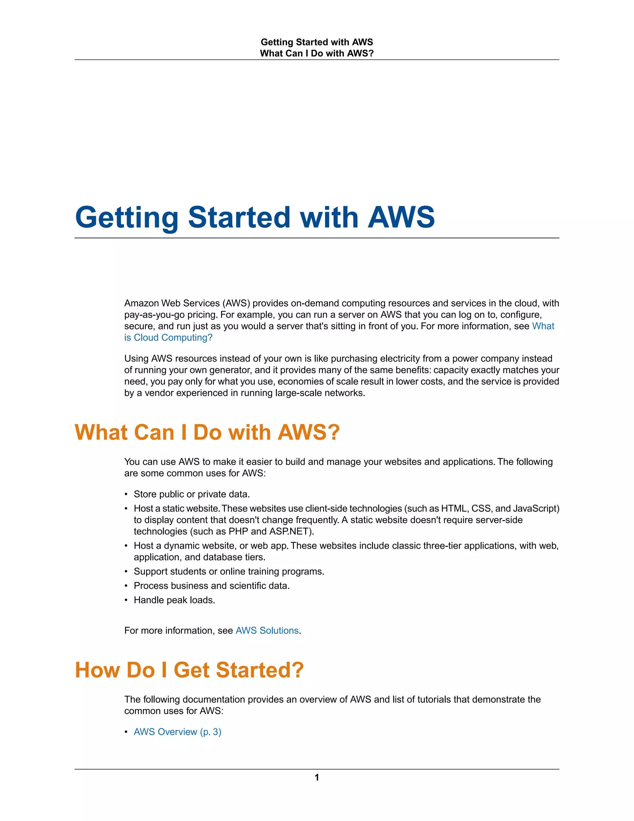Getting Started with AWS
Amazon Web Services (AWS) provides on-demand computing resources and services in the cloud, with
pay-as-you-go pricing. For example, you can run a server on AWS that you can log on to, configure,
secure, and run just as you would a server that's sitting in front of you. For more information, see What
is Cloud Computing?
Using AWS resources instead of your own is like purchasing electricity from a power company instead
of running your own generator, and it provides many of the same benefits: capacity exactly matches your
need, you pay only for what you use, economies of scale result in lower costs, and the service is provided
by a vendor experienced in running large-scale networks.
What Can I Do with AWS?
You can use AWS to make it easier to build and manage your websites and applications. The following
are some common uses for AWS:
• Store public or private data.
• Host a static website.These websites use client-side technologies (such as HTML, CSS, and JavaScript)
to display content that doesn't change frequently. A static website doesn't require server-side
technologies (such as PHP and ASP.NET).
• Host a dynamic website, or web app. These websites include classic three-tier applications, with web,
application, and database tiers.
• Support students or online training programs.
• Process business and scientific data.
• Handle peak loads.
For more information, see AWS Solutions.
How Do I Get Started?
The following documentation provides an overview of AWS and list of tutorials that demonstrate the
common uses for AWS:
• AWS Overview (p. 3)
1
Getting Started with AWS
What Can I Do with AWS?
 
