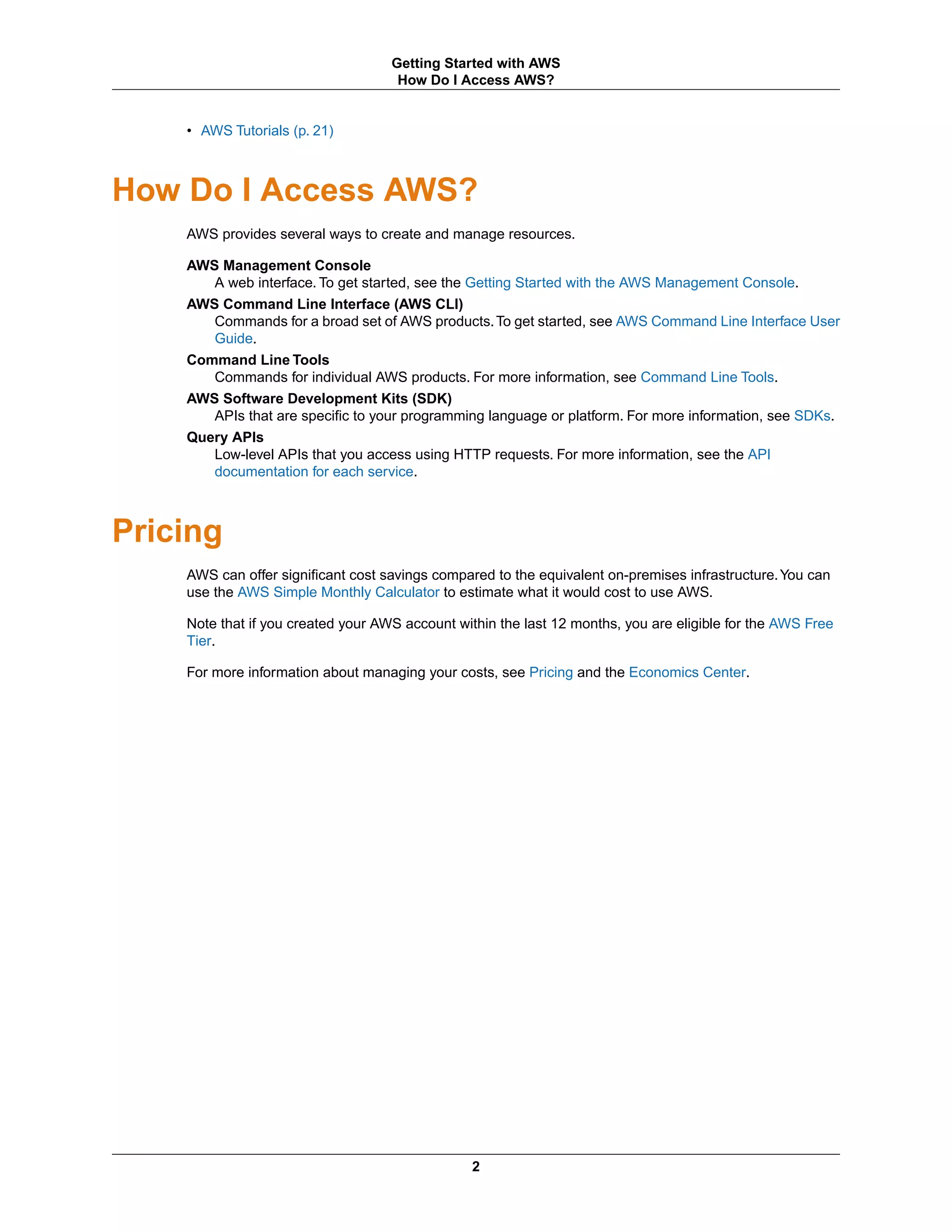 • AWS Tutorials (p. 21)
How Do I Access AWS?
AWS provides several ways to create and manage resources.
AWS Management Console
A web interface. To get started, see the Getting Started with the AWS Management Console.
AWS Command Line Interface (AWS CLI)
Commands for a broad set of AWS products.To get started, see AWS Command Line Interface User
Guide.
Command Line Tools
Commands for individual AWS products. For more information, see Command Line Tools.
AWS Software Development Kits (SDK)
APIs that are specific to your programming language or platform. For more information, see SDKs.
Query APIs
Low-level APIs that you access using HTTP requests. For more information, see the API
documentation for each service.
Pricing
AWS can offer significant cost savings compared to the equivalent on-premises infrastructure.You can
use the AWS Simple Monthly Calculator to estimate what it would cost to use AWS.
Note that if you created your AWS account within the last 12 months, you are eligible for the AWS Free
Tier.
For more information about managing your costs, see Pricing and the Economics Center.
2
Getting Started with AWS
How Do I Access AWS?
 