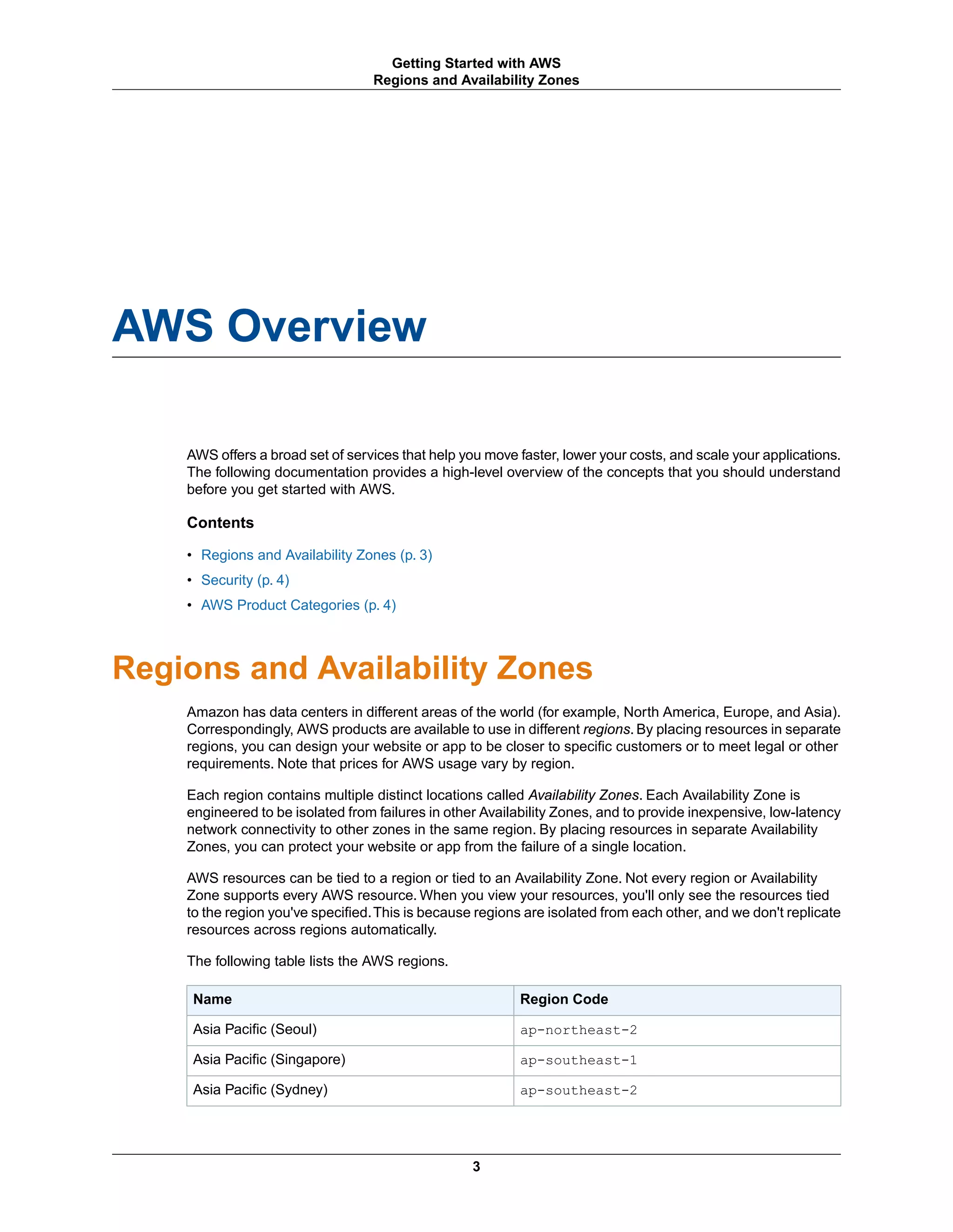 AWS Overview
AWS offers a broad set of services that help you move faster, lower your costs, and scale your applications.
The following documentation provides a high-level overview of the concepts that you should understand
before you get started with AWS.
Contents
• Regions and Availability Zones (p. 3)
• Security (p. 4)
• AWS Product Categories (p. 4)
Regions and Availability Zones
Amazon has data centers in different areas of the world (for example, North America, Europe, and Asia).
Correspondingly, AWS products are available to use in different regions. By placing resources in separate
regions, you can design your website or app to be closer to specific customers or to meet legal or other
requirements. Note that prices for AWS usage vary by region.
Each region contains multiple distinct locations called Availability Zones. Each Availability Zone is
engineered to be isolated from failures in other Availability Zones, and to provide inexpensive, low-latency
network connectivity to other zones in the same region. By placing resources in separate Availability
Zones, you can protect your website or app from the failure of a single location.
AWS resources can be tied to a region or tied to an Availability Zone. Not every region or Availability
Zone supports every AWS resource. When you view your resources, you'll only see the resources tied
to the region you've specified.This is because regions are isolated from each other, and we don't replicate
resources across regions automatically.
The following table lists the AWS regions.
Region CodeName
ap-northeast-2Asia Pacific (Seoul)
ap-southeast-1Asia Pacific (Singapore)
ap-southeast-2Asia Pacific (Sydney)
3
Getting Started with AWS
Regions and Availability Zones
 