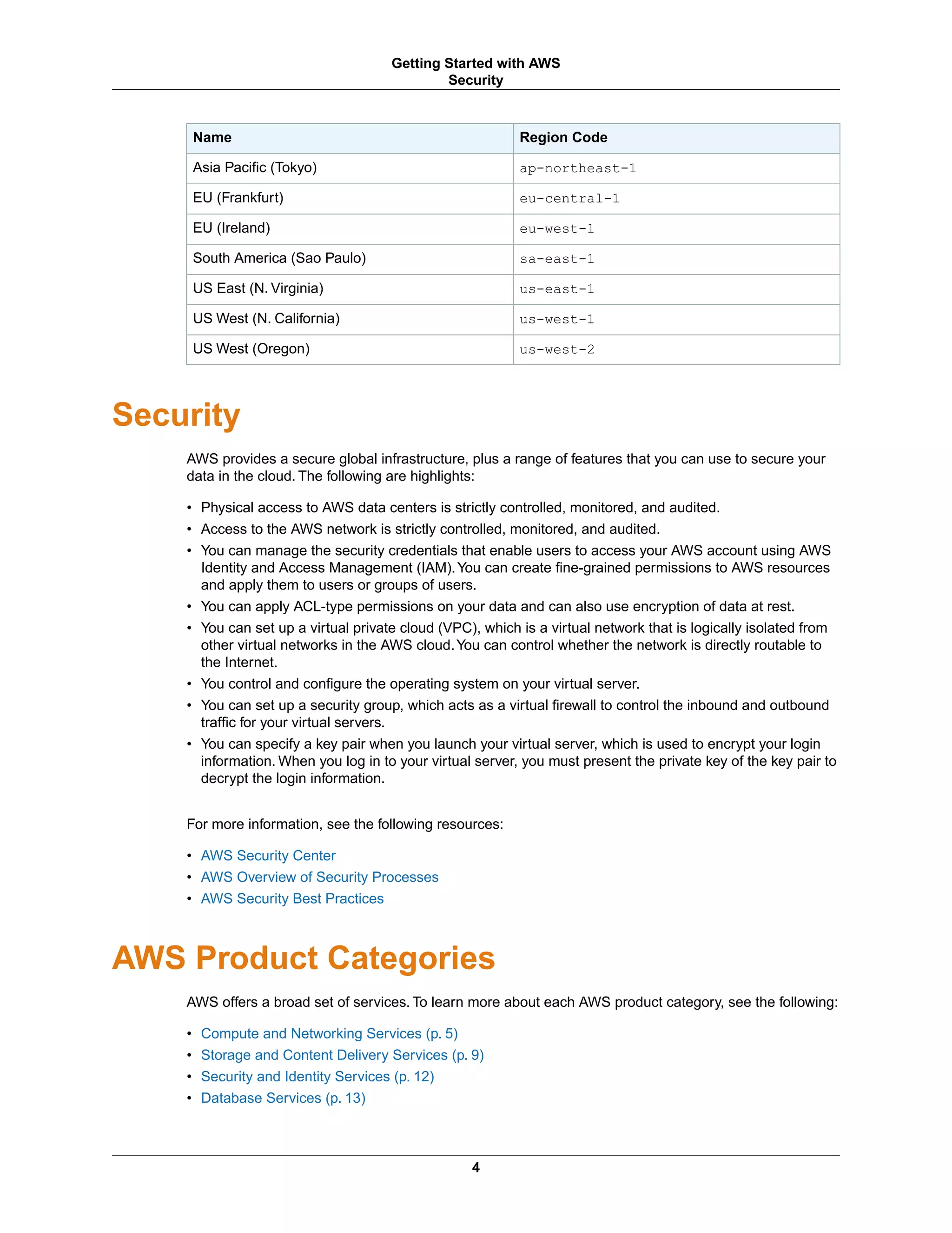 Region CodeName
ap-northeast-1Asia Pacific (Tokyo)
eu-central-1EU (Frankfurt)
eu-west-1EU (Ireland)
sa-east-1South America (Sao Paulo)
us-east-1US East (N. Virginia)
us-west-1US West (N. California)
us-west-2US West (Oregon)
Security
AWS provides a secure global infrastructure, plus a range of features that you can use to secure your
data in the cloud. The following are highlights:
• Physical access to AWS data centers is strictly controlled, monitored, and audited.
• Access to the AWS network is strictly controlled, monitored, and audited.
• You can manage the security credentials that enable users to access your AWS account using AWS
Identity and Access Management (IAM).You can create fine-grained permissions to AWS resources
and apply them to users or groups of users.
• You can apply ACL-type permissions on your data and can also use encryption of data at rest.
• You can set up a virtual private cloud (VPC), which is a virtual network that is logically isolated from
other virtual networks in the AWS cloud.You can control whether the network is directly routable to
the Internet.
• You control and configure the operating system on your virtual server.
• You can set up a security group, which acts as a virtual firewall to control the inbound and outbound
traffic for your virtual servers.
• You can specify a key pair when you launch your virtual server, which is used to encrypt your login
information. When you log in to your virtual server, you must present the private key of the key pair to
decrypt the login information.
For more information, see the following resources:
• AWS Security Center
• AWS Overview of Security Processes
• AWS Security Best Practices
AWS Product Categories
AWS offers a broad set of services. To learn more about each AWS product category, see the following:
• Compute and Networking Services (p. 5)
• Storage and Content Delivery Services (p. 9)
• Security and Identity Services (p. 12)
• Database Services (p. 13)
4
Getting Started with AWS
Security
 