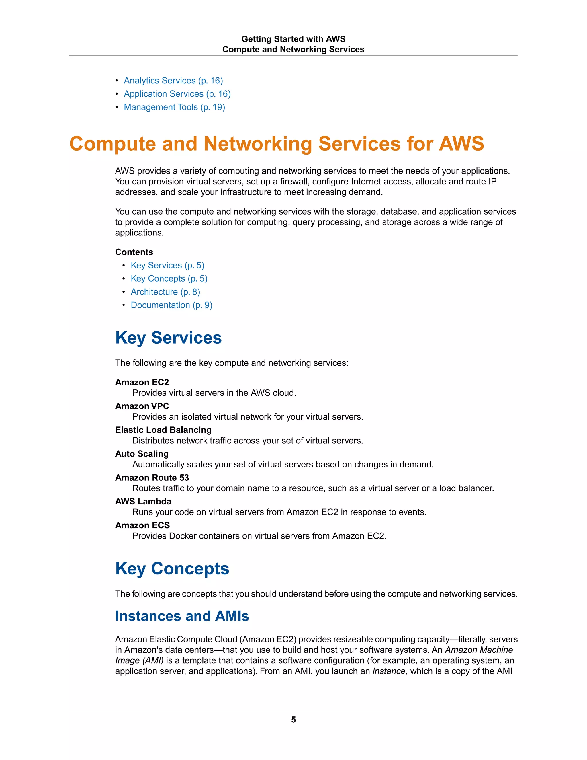 • Analytics Services (p. 16)
• Application Services (p. 16)
• Management Tools (p. 19)
Compute and Networking Services for AWS
AWS provides a variety of computing and networking services to meet the needs of your applications.
You can provision virtual servers, set up a firewall, configure Internet access, allocate and route IP
addresses, and scale your infrastructure to meet increasing demand.
You can use the compute and networking services with the storage, database, and application services
to provide a complete solution for computing, query processing, and storage across a wide range of
applications.
Contents
• Key Services (p. 5)
• Key Concepts (p. 5)
• Architecture (p. 8)
• Documentation (p. 9)
Key Services
The following are the key compute and networking services:
Amazon EC2
Provides virtual servers in the AWS cloud.
Amazon VPC
Provides an isolated virtual network for your virtual servers.
Elastic Load Balancing
Distributes network traffic across your set of virtual servers.
Auto Scaling
Automatically scales your set of virtual servers based on changes in demand.
Amazon Route 53
Routes traffic to your domain name to a resource, such as a virtual server or a load balancer.
AWS Lambda
Runs your code on virtual servers from Amazon EC2 in response to events.
Amazon ECS
Provides Docker containers on virtual servers from Amazon EC2.
Key Concepts
The following are concepts that you should understand before using the compute and networking services.
Instances and AMIs
Amazon Elastic Compute Cloud (Amazon EC2) provides resizeable computing capacity—literally, servers
in Amazon's data centers—that you use to build and host your software systems. An Amazon Machine
Image (AMI) is a template that contains a software configuration (for example, an operating system, an
application server, and applications). From an AMI, you launch an instance, which is a copy of the AMI
5
Getting Started with AWS
Compute and Networking Services
 