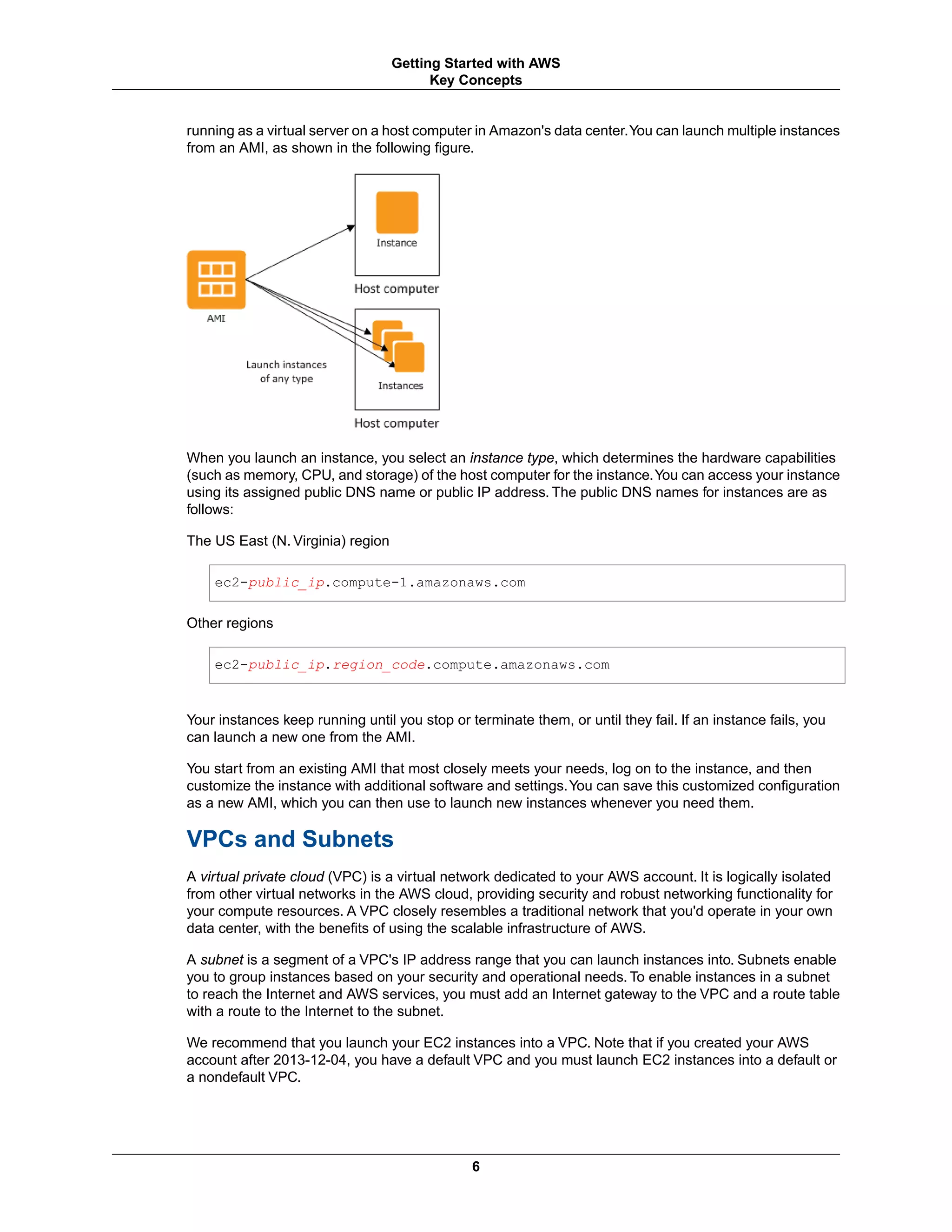 running as a virtual server on a host computer in Amazon's data center.You can launch multiple instances
from an AMI, as shown in the following figure.
When you launch an instance, you select an instance type, which determines the hardware capabilities
(such as memory, CPU, and storage) of the host computer for the instance.You can access your instance
using its assigned public DNS name or public IP address. The public DNS names for instances are as
follows:
The US East (N. Virginia) region
ec2-public_ip.compute-1.amazonaws.com
Other regions
ec2-public_ip.region_code.compute.amazonaws.com
Your instances keep running until you stop or terminate them, or until they fail. If an instance fails, you
can launch a new one from the AMI.
You start from an existing AMI that most closely meets your needs, log on to the instance, and then
customize the instance with additional software and settings.You can save this customized configuration
as a new AMI, which you can then use to launch new instances whenever you need them.
VPCs and Subnets
A virtual private cloud (VPC) is a virtual network dedicated to your AWS account. It is logically isolated
from other virtual networks in the AWS cloud, providing security and robust networking functionality for
your compute resources. A VPC closely resembles a traditional network that you'd operate in your own
data center, with the benefits of using the scalable infrastructure of AWS.
A subnet is a segment of a VPC's IP address range that you can launch instances into. Subnets enable
you to group instances based on your security and operational needs. To enable instances in a subnet
to reach the Internet and AWS services, you must add an Internet gateway to the VPC and a route table
with a route to the Internet to the subnet.
We recommend that you launch your EC2 instances into a VPC. Note that if you created your AWS
account after 2013-12-04, you have a default VPC and you must launch EC2 instances into a default or
a nondefault VPC.
6
Getting Started with AWS
Key Concepts
 