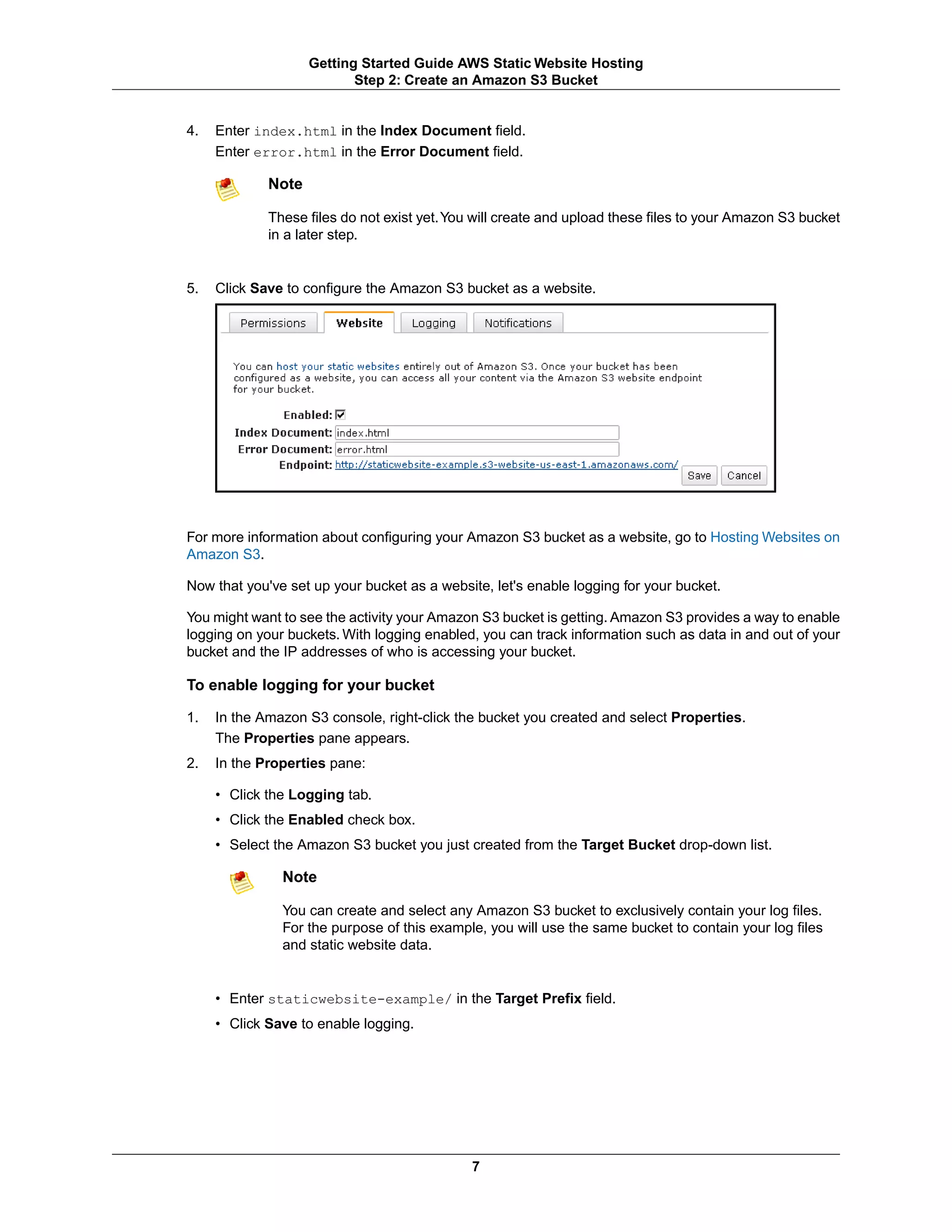 Getting Started Guide AWS Static Website Hosting
                           Step 2: Create an Amazon S3 Bucket


4.   Enter index.html in the Index Document field.
     Enter error.html in the Error Document field.

             Note

             These files do not exist yet.You will create and upload these files to your Amazon S3 bucket
             in a later step.


5.   Click Save to configure the Amazon S3 bucket as a website.




For more information about configuring your Amazon S3 bucket as a website, go to Hosting Websites on
Amazon S3.

Now that you've set up your bucket as a website, let's enable logging for your bucket.

You might want to see the activity your Amazon S3 bucket is getting. Amazon S3 provides a way to enable
logging on your buckets. With logging enabled, you can track information such as data in and out of your
bucket and the IP addresses of who is accessing your bucket.

To enable logging for your bucket

1.   In the Amazon S3 console, right-click the bucket you created and select Properties.
     The Properties pane appears.
2.   In the Properties pane:

     • Click the Logging tab.
     • Click the Enabled check box.
     • Select the Amazon S3 bucket you just created from the Target Bucket drop-down list.

               Note

               You can create and select any Amazon S3 bucket to exclusively contain your log files.
               For the purpose of this example, you will use the same bucket to contain your log files
               and static website data.


     • Enter staticwebsite-example/ in the Target Prefix field.
     • Click Save to enable logging.




                                             7
 