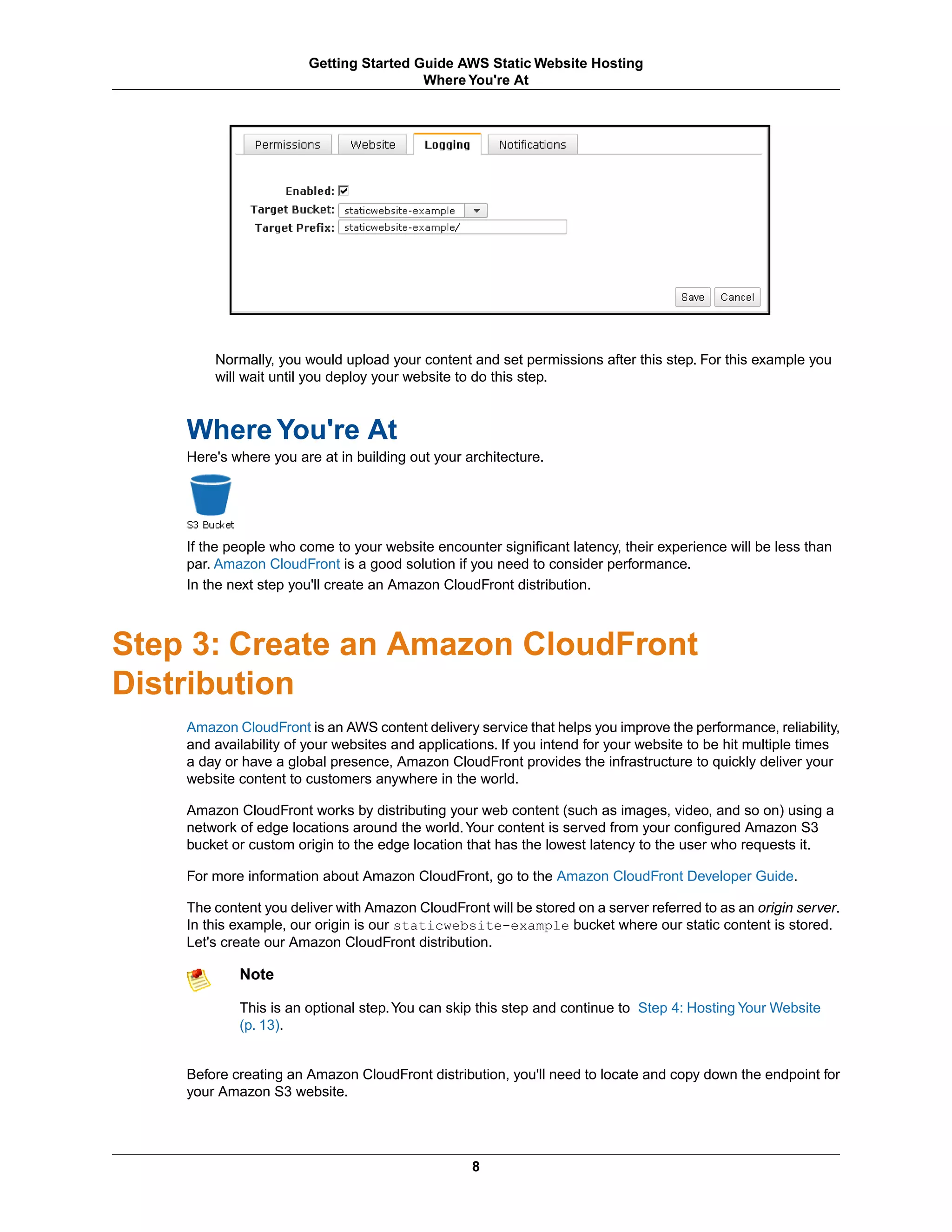 Getting Started Guide AWS Static Website Hosting
                                        Where You're At




        Normally, you would upload your content and set permissions after this step. For this example you
        will wait until you deploy your website to do this step.



    Where You're At
    Here's where you are at in building out your architecture.




    If the people who come to your website encounter significant latency, their experience will be less than
    par. Amazon CloudFront is a good solution if you need to consider performance.
    In the next step you'll create an Amazon CloudFront distribution.



Step 3: Create an Amazon CloudFront
Distribution
    Amazon CloudFront is an AWS content delivery service that helps you improve the performance, reliability,
    and availability of your websites and applications. If you intend for your website to be hit multiple times
    a day or have a global presence, Amazon CloudFront provides the infrastructure to quickly deliver your
    website content to customers anywhere in the world.

    Amazon CloudFront works by distributing your web content (such as images, video, and so on) using a
    network of edge locations around the world. Your content is served from your configured Amazon S3
    bucket or custom origin to the edge location that has the lowest latency to the user who requests it.

    For more information about Amazon CloudFront, go to the Amazon CloudFront Developer Guide.

    The content you deliver with Amazon CloudFront will be stored on a server referred to as an origin server.
    In this example, our origin is our staticwebsite-example bucket where our static content is stored.
    Let's create our Amazon CloudFront distribution.

            Note

            This is an optional step. You can skip this step and continue to Step 4: Hosting Your Website
            (p. 13).


    Before creating an Amazon CloudFront distribution, you'll need to locate and copy down the endpoint for
    your Amazon S3 website.




                                                  8
 