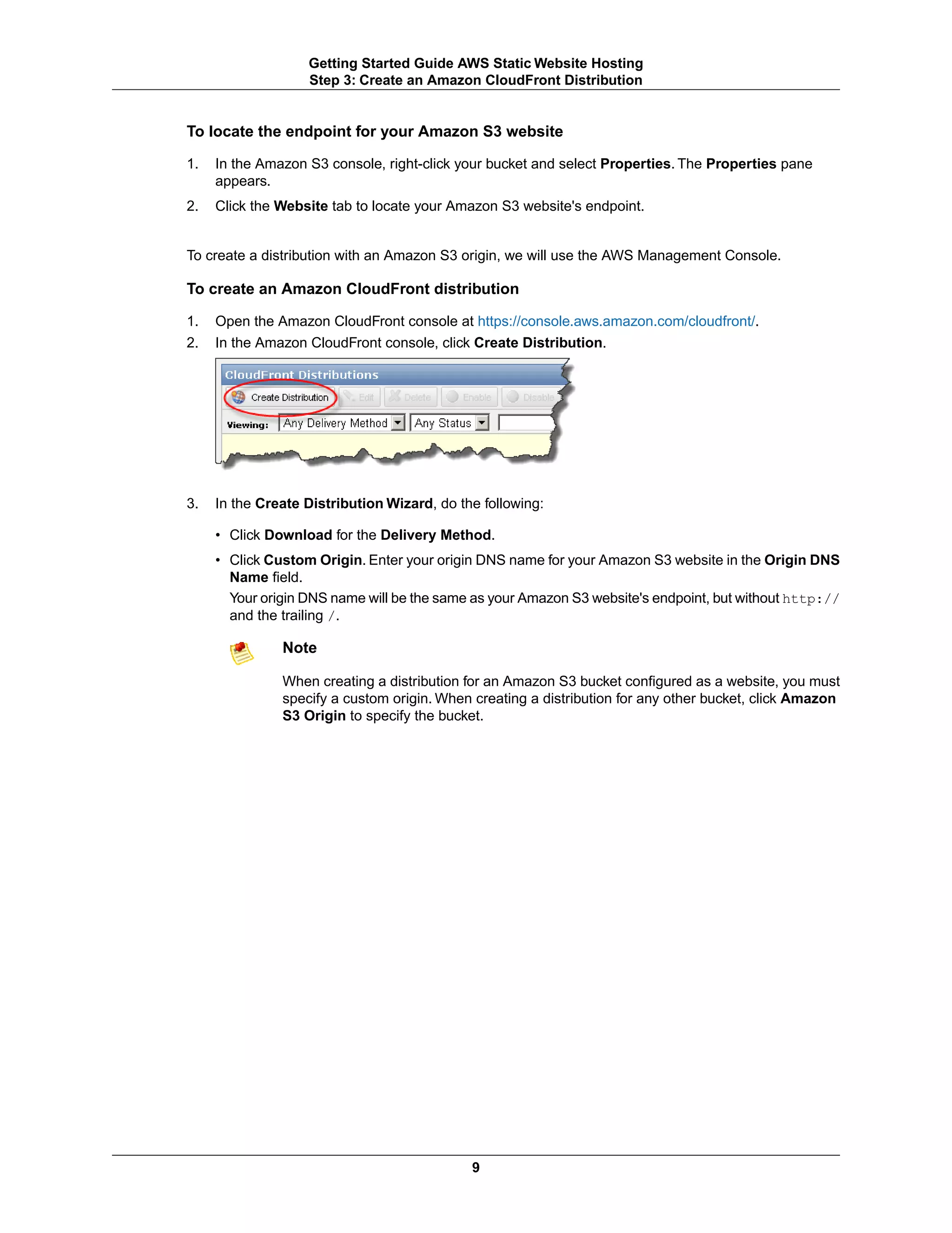 Getting Started Guide AWS Static Website Hosting
                   Step 3: Create an Amazon CloudFront Distribution


To locate the endpoint for your Amazon S3 website

1.   In the Amazon S3 console, right-click your bucket and select Properties. The Properties pane
     appears.
2.   Click the Website tab to locate your Amazon S3 website's endpoint.


To create a distribution with an Amazon S3 origin, we will use the AWS Management Console.

To create an Amazon CloudFront distribution

1.   Open the Amazon CloudFront console at https://console.aws.amazon.com/cloudfront/.
2.   In the Amazon CloudFront console, click Create Distribution.




3.   In the Create Distribution Wizard, do the following:

     • Click Download for the Delivery Method.
     • Click Custom Origin. Enter your origin DNS name for your Amazon S3 website in the Origin DNS
       Name field.
       Your origin DNS name will be the same as your Amazon S3 website's endpoint, but without http://
       and the trailing /.

               Note

               When creating a distribution for an Amazon S3 bucket configured as a website, you must
               specify a custom origin. When creating a distribution for any other bucket, click Amazon
               S3 Origin to specify the bucket.




                                             9
 