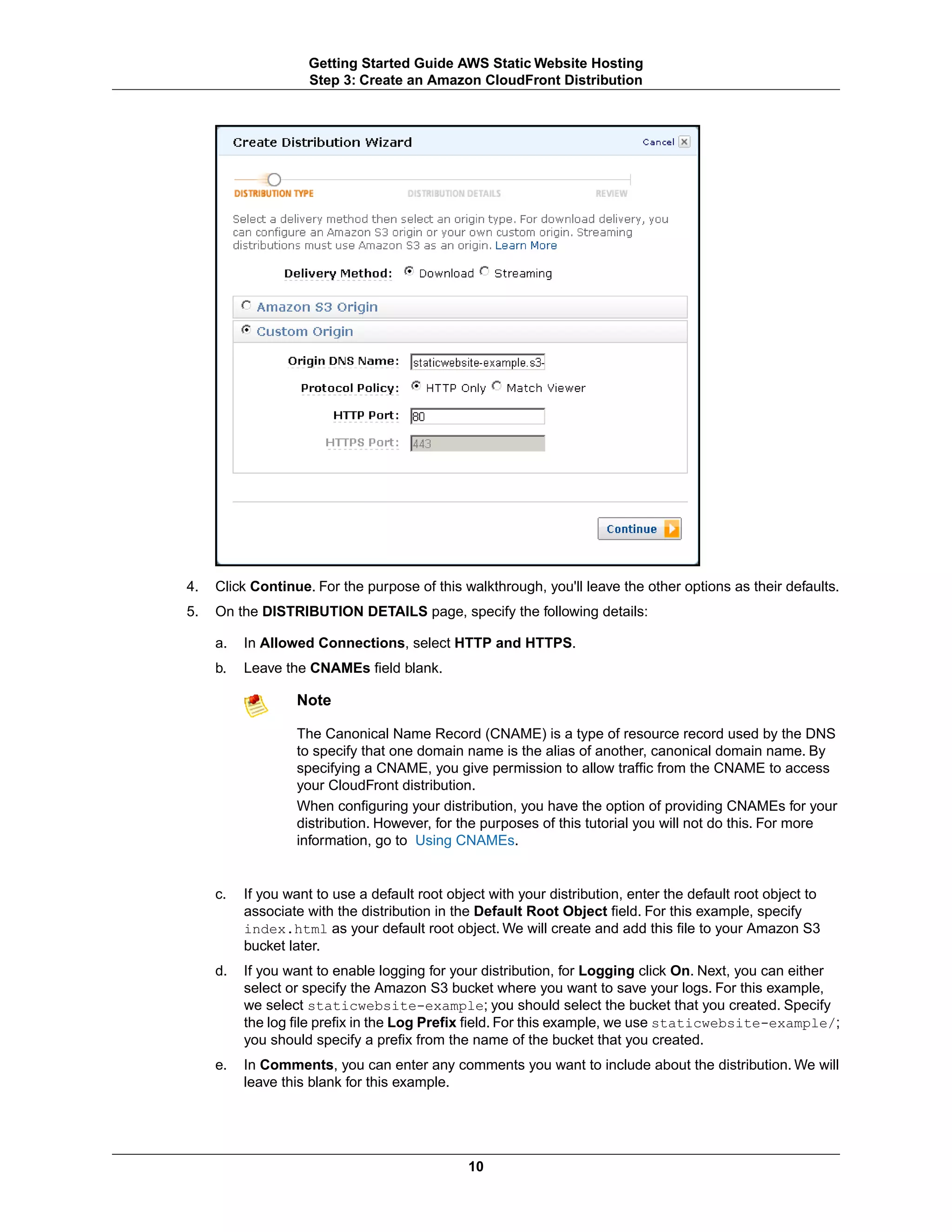 Getting Started Guide AWS Static Website Hosting
                    Step 3: Create an Amazon CloudFront Distribution




4.   Click Continue. For the purpose of this walkthrough, you'll leave the other options as their defaults.
5.   On the DISTRIBUTION DETAILS page, specify the following details:

     a.   In Allowed Connections, select HTTP and HTTPS.
     b.   Leave the CNAMEs field blank.

                  Note

                  The Canonical Name Record (CNAME) is a type of resource record used by the DNS
                  to specify that one domain name is the alias of another, canonical domain name. By
                  specifying a CNAME, you give permission to allow traffic from the CNAME to access
                  your CloudFront distribution.
                  When configuring your distribution, you have the option of providing CNAMEs for your
                  distribution. However, for the purposes of this tutorial you will not do this. For more
                  information, go to Using CNAMEs.


     c.   If you want to use a default root object with your distribution, enter the default root object to
          associate with the distribution in the Default Root Object field. For this example, specify
          index.html as your default root object. We will create and add this file to your Amazon S3
          bucket later.
     d.   If you want to enable logging for your distribution, for Logging click On. Next, you can either
          select or specify the Amazon S3 bucket where you want to save your logs. For this example,
          we select staticwebsite-example; you should select the bucket that you created. Specify
          the log file prefix in the Log Prefix field. For this example, we use staticwebsite-example/;
          you should specify a prefix from the name of the bucket that you created.
     e.   In Comments, you can enter any comments you want to include about the distribution. We will
          leave this blank for this example.




                                               10
 