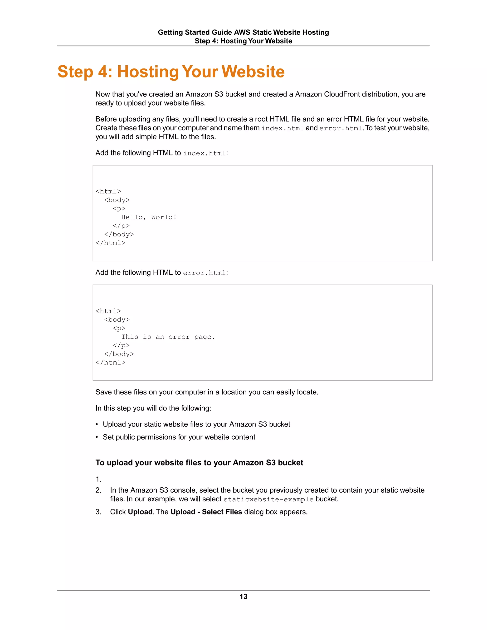 Getting Started Guide AWS Static Website Hosting
                                    Step 4: Hosting Your Website



Step 4: Hosting Your Website
    Now that you've created an Amazon S3 bucket and created a Amazon CloudFront distribution, you are
    ready to upload your website files.

    Before uploading any files, you'll need to create a root HTML file and an error HTML file for your website.
    Create these files on your computer and name them index.html and error.html.To test your website,
    you will add simple HTML to the files.

    Add the following HTML to index.html:




    <html>
      <body>
        <p>
           Hello, World!
        </p>
      </body>
    </html>



    Add the following HTML to error.html:




    <html>
      <body>
        <p>
           This is an error page.
        </p>
      </body>
    </html>



    Save these files on your computer in a location you can easily locate.

    In this step you will do the following:

    • Upload your static website files to your Amazon S3 bucket
    • Set public permissions for your website content


    To upload your website files to your Amazon S3 bucket

    1.
    2.   In the Amazon S3 console, select the bucket you previously created to contain your static website
         files. In our example, we will select staticwebsite-example bucket.
    3.   Click Upload. The Upload - Select Files dialog box appears.




                                                  13
 