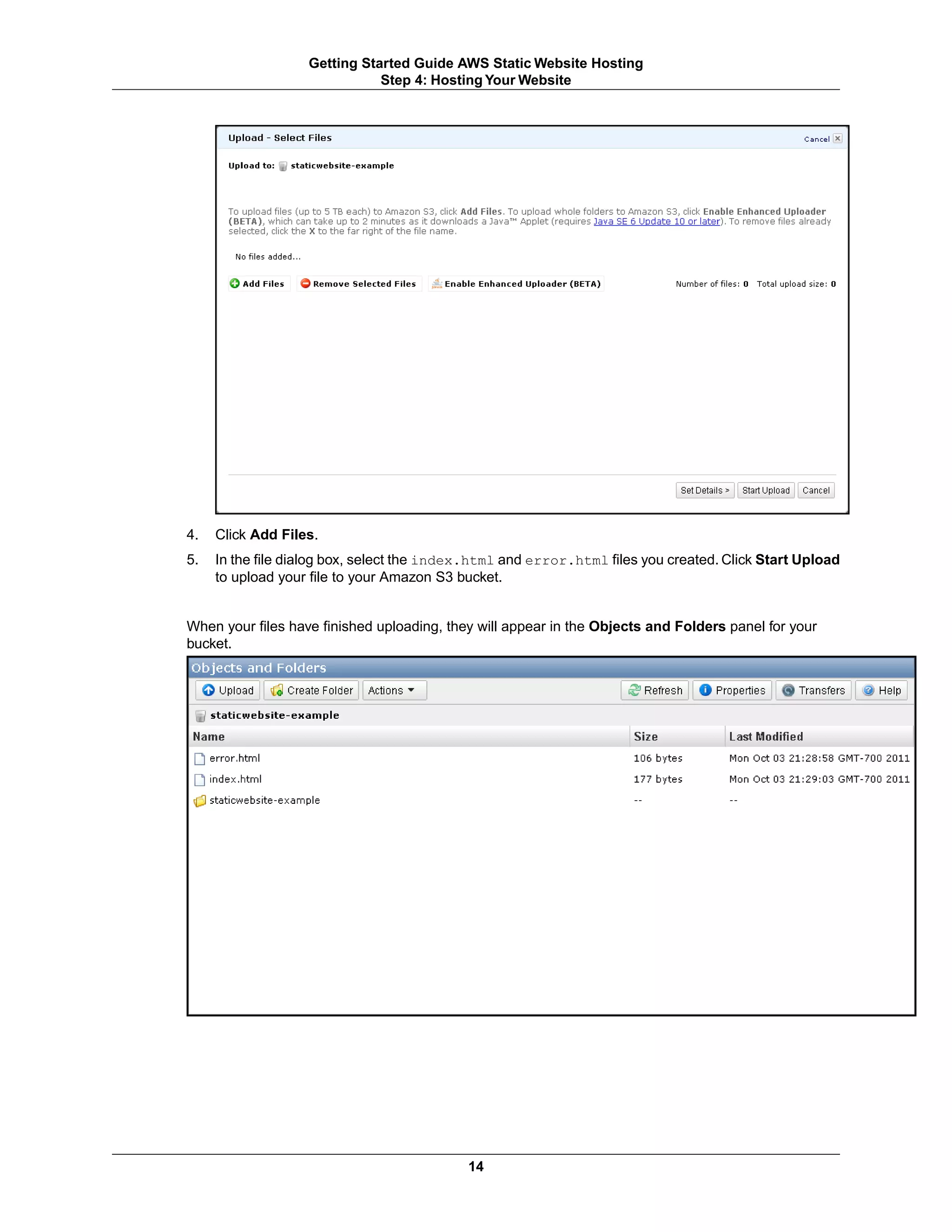 Getting Started Guide AWS Static Website Hosting
                              Step 4: Hosting Your Website




4.   Click Add Files.
5.   In the file dialog box, select the index.html and error.html files you created. Click Start Upload
     to upload your file to your Amazon S3 bucket.


When your files have finished uploading, they will appear in the Objects and Folders panel for your
bucket.




                                            14
 