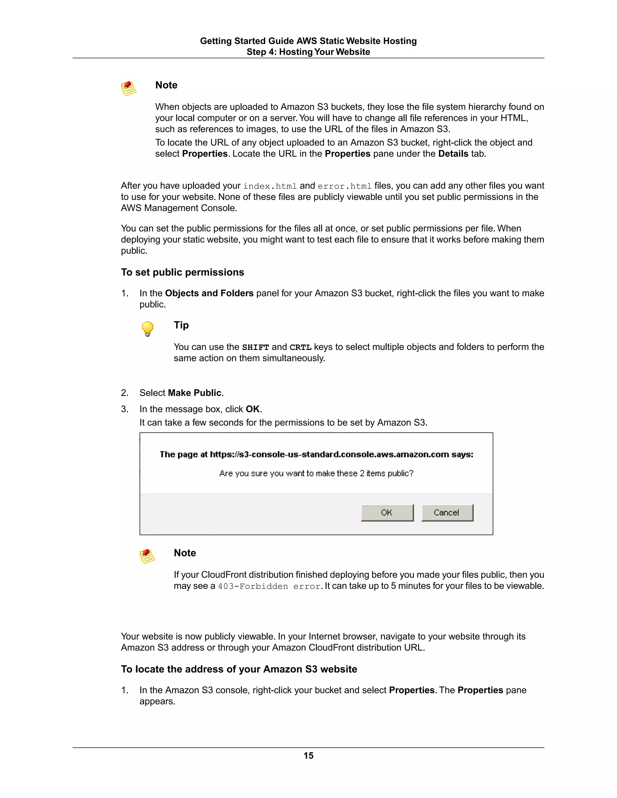 Getting Started Guide AWS Static Website Hosting
                               Step 4: Hosting Your Website


        Note

        When objects are uploaded to Amazon S3 buckets, they lose the file system hierarchy found on
        your local computer or on a server. You will have to change all file references in your HTML,
        such as references to images, to use the URL of the files in Amazon S3.
        To locate the URL of any object uploaded to an Amazon S3 bucket, right-click the object and
        select Properties. Locate the URL in the Properties pane under the Details tab.


After you have uploaded your index.html and error.html files, you can add any other files you want
to use for your website. None of these files are publicly viewable until you set public permissions in the
AWS Management Console.

You can set the public permissions for the files all at once, or set public permissions per file. When
deploying your static website, you might want to test each file to ensure that it works before making them
public.

To set public permissions

1.   In the Objects and Folders panel for your Amazon S3 bucket, right-click the files you want to make
     public.

             Tip

             You can use the SHIFT and CRTL keys to select multiple objects and folders to perform the
             same action on them simultaneously.


2.   Select Make Public.
3.   In the message box, click OK.
     It can take a few seconds for the permissions to be set by Amazon S3.




             Note

             If your CloudFront distribution finished deploying before you made your files public, then you
             may see a 403-Forbidden error. It can take up to 5 minutes for your files to be viewable.




Your website is now publicly viewable. In your Internet browser, navigate to your website through its
Amazon S3 address or through your Amazon CloudFront distribution URL.

To locate the address of your Amazon S3 website

1.   In the Amazon S3 console, right-click your bucket and select Properties. The Properties pane
     appears.




                                             15
 