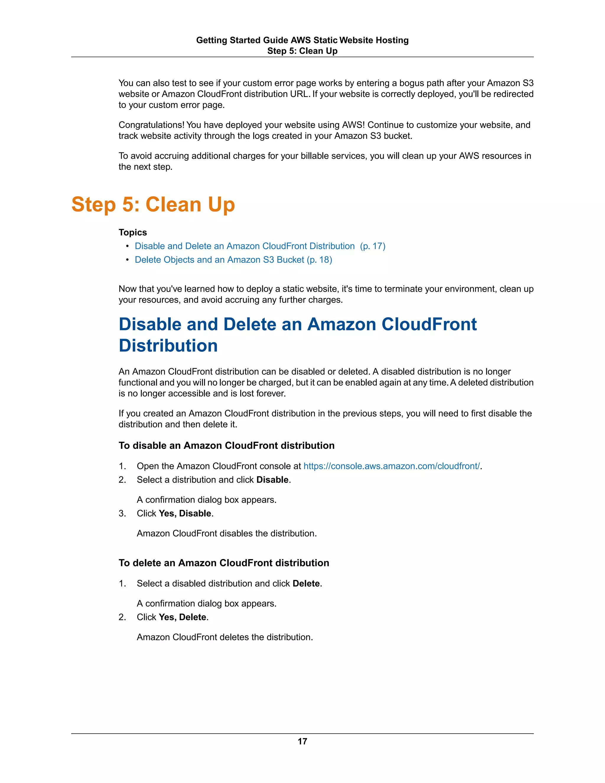 Getting Started Guide AWS Static Website Hosting
                                         Step 5: Clean Up


    You can also test to see if your custom error page works by entering a bogus path after your Amazon S3
    website or Amazon CloudFront distribution URL. If your website is correctly deployed, you'll be redirected
    to your custom error page.

    Congratulations! You have deployed your website using AWS! Continue to customize your website, and
    track website activity through the logs created in your Amazon S3 bucket.

    To avoid accruing additional charges for your billable services, you will clean up your AWS resources in
    the next step.



Step 5: Clean Up
    Topics
     • Disable and Delete an Amazon CloudFront Distribution (p. 17)
     • Delete Objects and an Amazon S3 Bucket (p. 18)


    Now that you've learned how to deploy a static website, it's time to terminate your environment, clean up
    your resources, and avoid accruing any further charges.


    Disable and Delete an Amazon CloudFront
    Distribution
    An Amazon CloudFront distribution can be disabled or deleted. A disabled distribution is no longer
    functional and you will no longer be charged, but it can be enabled again at any time. A deleted distribution
    is no longer accessible and is lost forever.

    If you created an Amazon CloudFront distribution in the previous steps, you will need to first disable the
    distribution and then delete it.

    To disable an Amazon CloudFront distribution

    1.   Open the Amazon CloudFront console at https://console.aws.amazon.com/cloudfront/.
    2.   Select a distribution and click Disable.

         A confirmation dialog box appears.
    3.   Click Yes, Disable.

         Amazon CloudFront disables the distribution.


    To delete an Amazon CloudFront distribution

    1.   Select a disabled distribution and click Delete.

         A confirmation dialog box appears.
    2.   Click Yes, Delete.

         Amazon CloudFront deletes the distribution.




                                                  17
 