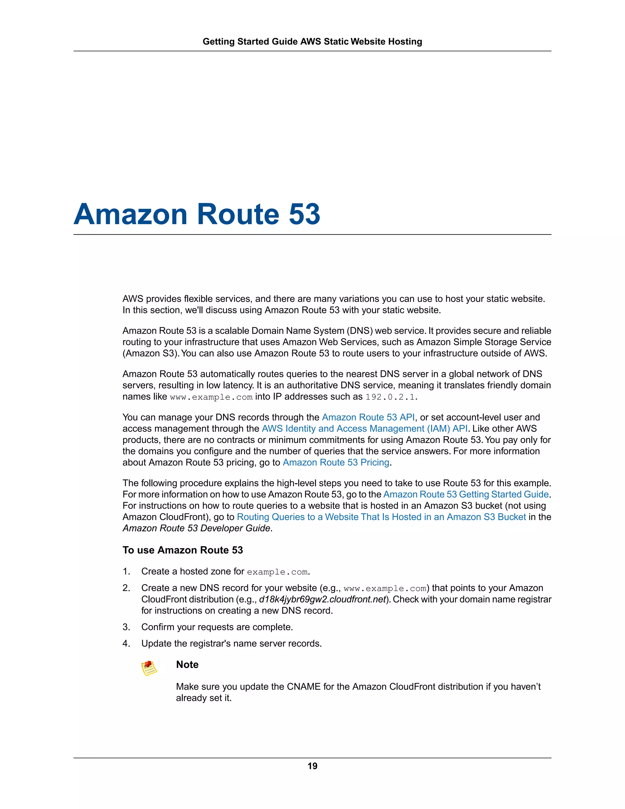 Getting Started Guide AWS Static Website Hosting




Amazon Route 53

  AWS provides flexible services, and there are many variations you can use to host your static website.
  In this section, we'll discuss using Amazon Route 53 with your static website.

  Amazon Route 53 is a scalable Domain Name System (DNS) web service. It provides secure and reliable
  routing to your infrastructure that uses Amazon Web Services, such as Amazon Simple Storage Service
  (Amazon S3). You can also use Amazon Route 53 to route users to your infrastructure outside of AWS.

  Amazon Route 53 automatically routes queries to the nearest DNS server in a global network of DNS
  servers, resulting in low latency. It is an authoritative DNS service, meaning it translates friendly domain
  names like www.example.com into IP addresses such as 192.0.2.1.

  You can manage your DNS records through the Amazon Route 53 API, or set account-level user and
  access management through the AWS Identity and Access Management (IAM) API. Like other AWS
  products, there are no contracts or minimum commitments for using Amazon Route 53. You pay only for
  the domains you configure and the number of queries that the service answers. For more information
  about Amazon Route 53 pricing, go to Amazon Route 53 Pricing.

  The following procedure explains the high-level steps you need to take to use Route 53 for this example.
  For more information on how to use Amazon Route 53, go to the Amazon Route 53 Getting Started Guide.
  For instructions on how to route queries to a website that is hosted in an Amazon S3 bucket (not using
  Amazon CloudFront), go to Routing Queries to a Website That Is Hosted in an Amazon S3 Bucket in the
  Amazon Route 53 Developer Guide.

  To use Amazon Route 53

  1.   Create a hosted zone for example.com.
  2.   Create a new DNS record for your website (e.g., www.example.com) that points to your Amazon
       CloudFront distribution (e.g., d18k4jybr69gw2.cloudfront.net). Check with your domain name registrar
       for instructions on creating a new DNS record.
  3.   Confirm your requests are complete.
  4.   Update the registrar's name server records.

               Note

               Make sure you update the CNAME for the Amazon CloudFront distribution if you haven’t
               already set it.




                                                19
 