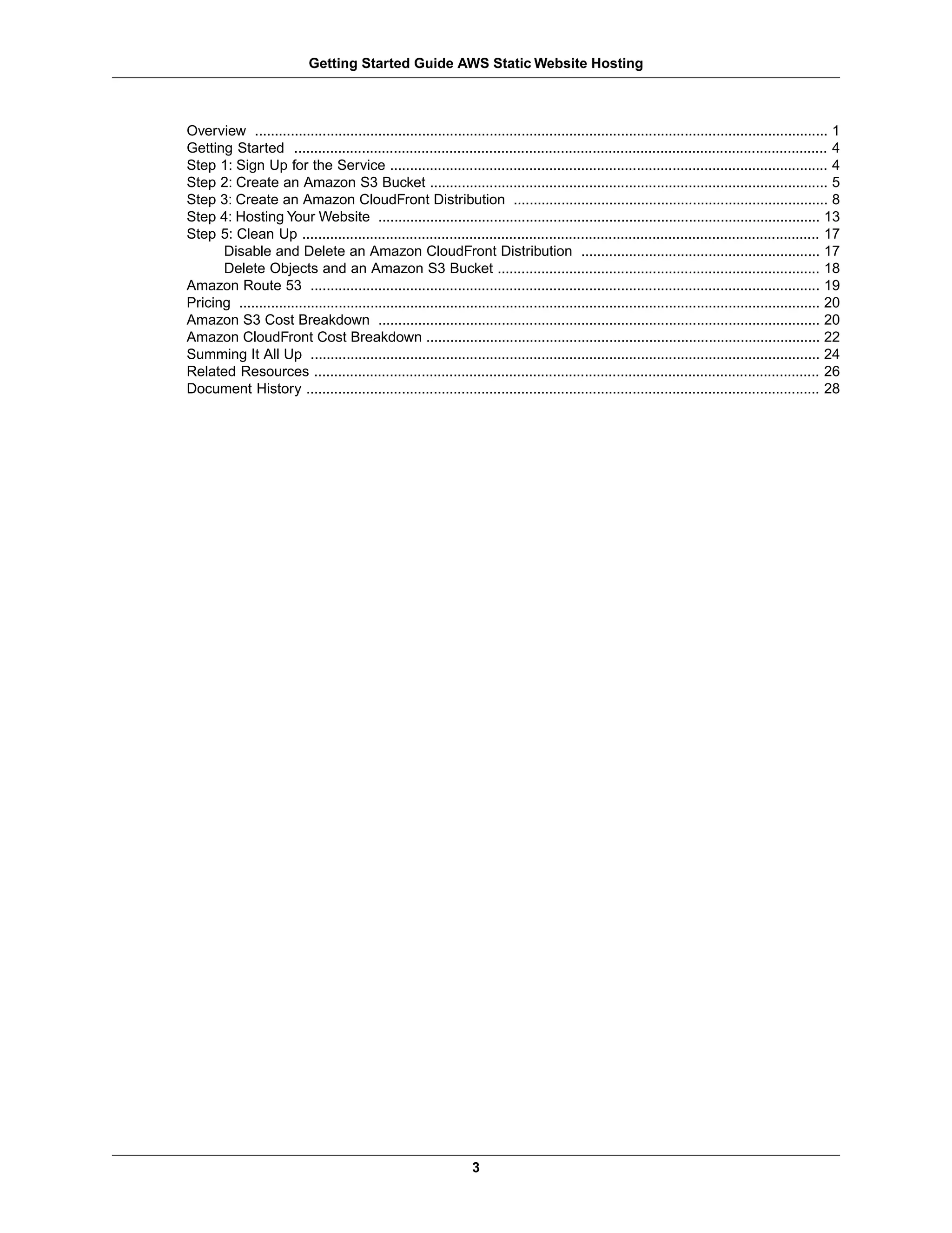 Getting Started Guide AWS Static Website Hosting



Overview ................................................................................................................................................ 1
Getting Started ...................................................................................................................................... 4
Step 1: Sign Up for the Service .............................................................................................................. 4
Step 2: Create an Amazon S3 Bucket .................................................................................................... 5
Step 3: Create an Amazon CloudFront Distribution ............................................................................... 8
Step 4: Hosting Your Website ............................................................................................................... 13
Step 5: Clean Up .................................................................................................................................. 17
      Disable and Delete an Amazon CloudFront Distribution ............................................................ 17
      Delete Objects and an Amazon S3 Bucket ................................................................................. 18
Amazon Route 53 ................................................................................................................................ 19
Pricing .................................................................................................................................................. 20
Amazon S3 Cost Breakdown ............................................................................................................... 20
Amazon CloudFront Cost Breakdown ................................................................................................... 22
Summing It All Up ................................................................................................................................ 24
Related Resources ............................................................................................................................... 26
Document History ................................................................................................................................. 28




                                                                    3
 