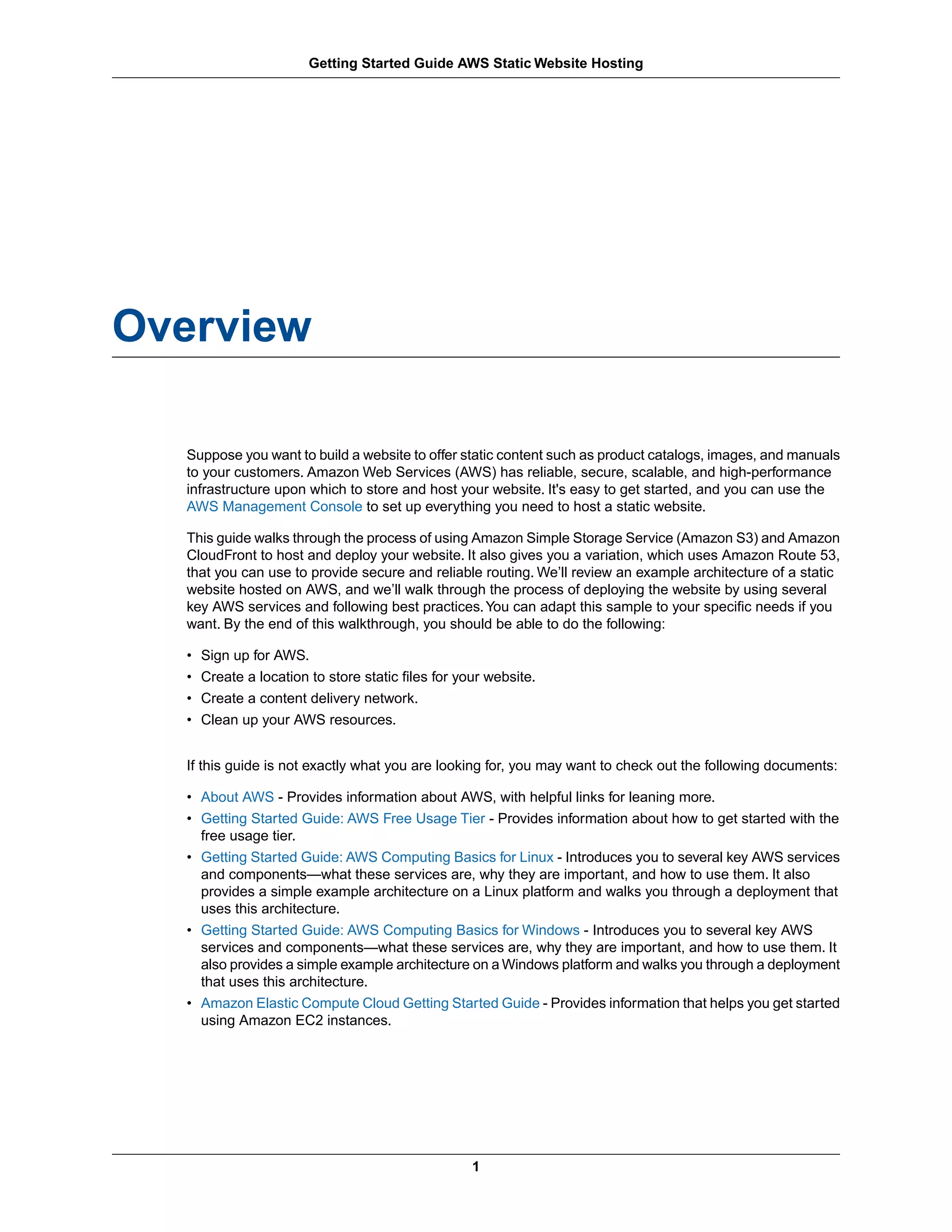 Getting Started Guide AWS Static Website Hosting




Overview

  Suppose you want to build a website to offer static content such as product catalogs, images, and manuals
  to your customers. Amazon Web Services (AWS) has reliable, secure, scalable, and high-performance
  infrastructure upon which to store and host your website. It's easy to get started, and you can use the
  AWS Management Console to set up everything you need to host a static website.

  This guide walks through the process of using Amazon Simple Storage Service (Amazon S3) and Amazon
  CloudFront to host and deploy your website. It also gives you a variation, which uses Amazon Route 53,
  that you can use to provide secure and reliable routing. We’ll review an example architecture of a static
  website hosted on AWS, and we’ll walk through the process of deploying the website by using several
  key AWS services and following best practices. You can adapt this sample to your specific needs if you
  want. By the end of this walkthrough, you should be able to do the following:

  •   Sign up for AWS.
  •   Create a location to store static files for your website.
  •   Create a content delivery network.
  •   Clean up your AWS resources.


  If this guide is not exactly what you are looking for, you may want to check out the following documents:

  • About AWS - Provides information about AWS, with helpful links for leaning more.
  • Getting Started Guide: AWS Free Usage Tier - Provides information about how to get started with the
    free usage tier.
  • Getting Started Guide: AWS Computing Basics for Linux - Introduces you to several key AWS services
    and components—what these services are, why they are important, and how to use them. It also
    provides a simple example architecture on a Linux platform and walks you through a deployment that
    uses this architecture.
  • Getting Started Guide: AWS Computing Basics for Windows - Introduces you to several key AWS
    services and components—what these services are, why they are important, and how to use them. It
    also provides a simple example architecture on a Windows platform and walks you through a deployment
    that uses this architecture.
  • Amazon Elastic Compute Cloud Getting Started Guide - Provides information that helps you get started
    using Amazon EC2 instances.




                                                    1
 