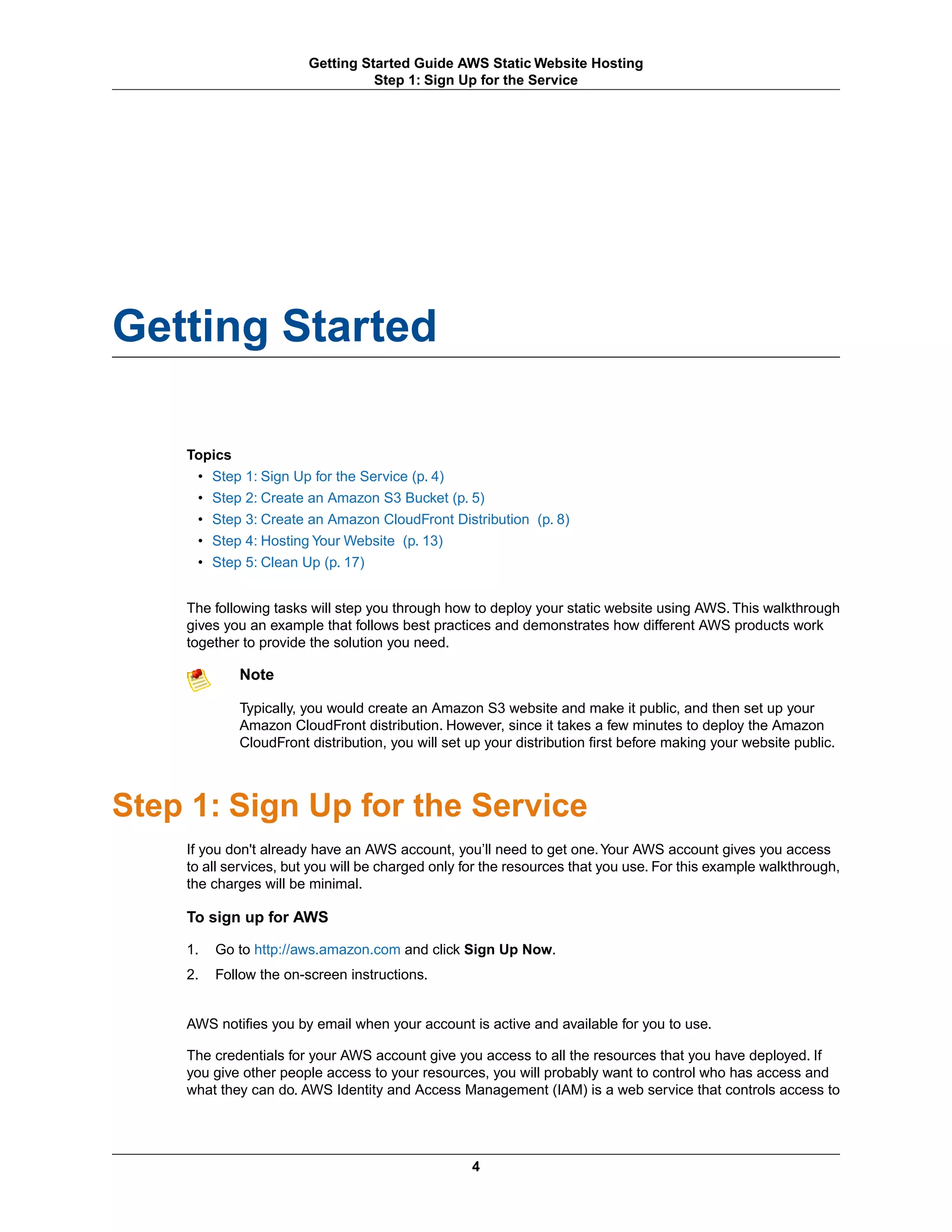 Getting Started Guide AWS Static Website Hosting
                                 Step 1: Sign Up for the Service




Getting Started

    Topics
     • Step 1: Sign Up for the Service (p. 4)
     • Step 2: Create an Amazon S3 Bucket (p. 5)
     • Step 3: Create an Amazon CloudFront Distribution (p. 8)
     • Step 4: Hosting Your Website (p. 13)
     • Step 5: Clean Up (p. 17)


    The following tasks will step you through how to deploy your static website using AWS. This walkthrough
    gives you an example that follows best practices and demonstrates how different AWS products work
    together to provide the solution you need.

            Note

            Typically, you would create an Amazon S3 website and make it public, and then set up your
            Amazon CloudFront distribution. However, since it takes a few minutes to deploy the Amazon
            CloudFront distribution, you will set up your distribution first before making your website public.



Step 1: Sign Up for the Service
    If you don't already have an AWS account, you’ll need to get one. Your AWS account gives you access
    to all services, but you will be charged only for the resources that you use. For this example walkthrough,
    the charges will be minimal.

    To sign up for AWS

    1.   Go to http://aws.amazon.com and click Sign Up Now.
    2.   Follow the on-screen instructions.


    AWS notifies you by email when your account is active and available for you to use.

    The credentials for your AWS account give you access to all the resources that you have deployed. If
    you give other people access to your resources, you will probably want to control who has access and
    what they can do. AWS Identity and Access Management (IAM) is a web service that controls access to




                                                  4
 