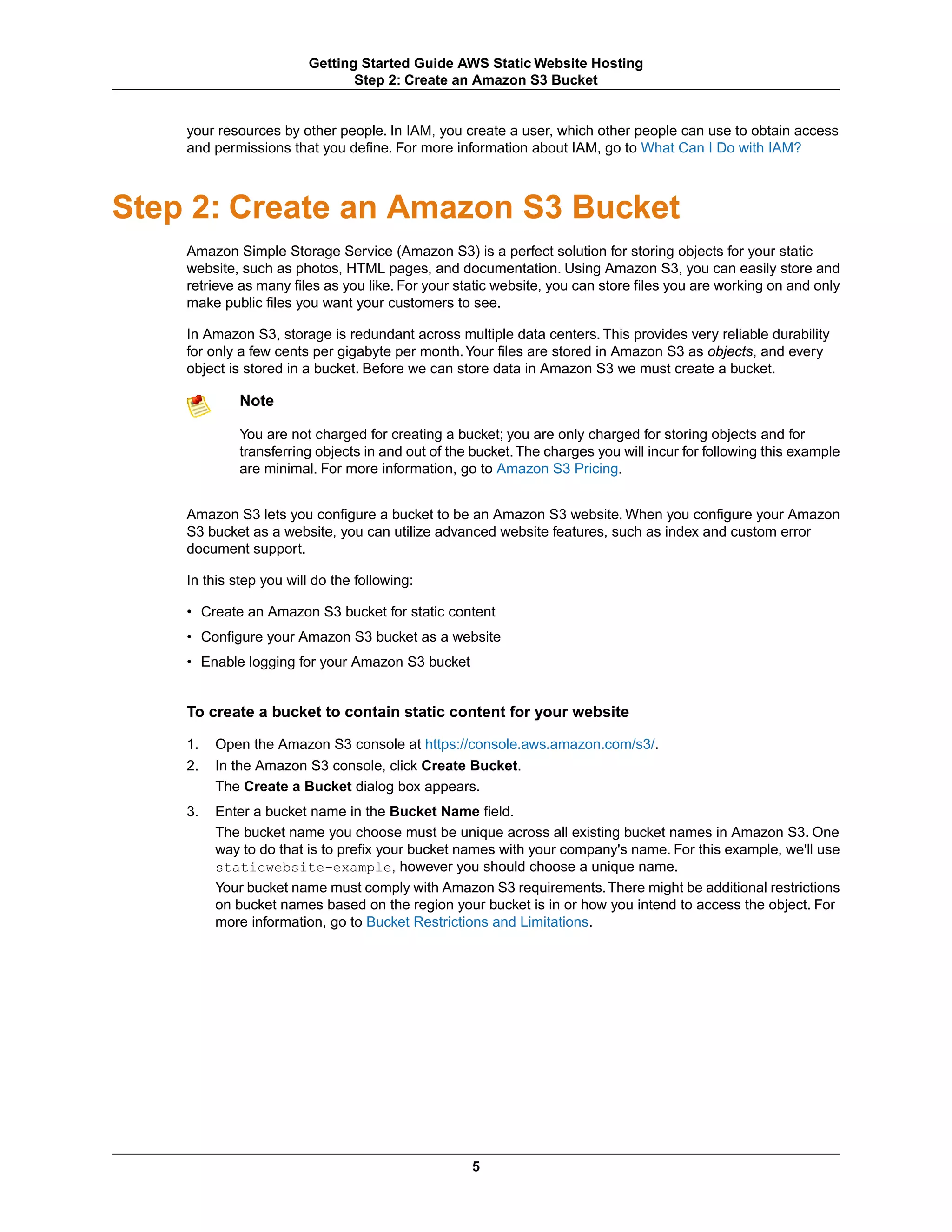 Getting Started Guide AWS Static Website Hosting
                                Step 2: Create an Amazon S3 Bucket


    your resources by other people. In IAM, you create a user, which other people can use to obtain access
    and permissions that you define. For more information about IAM, go to What Can I Do with IAM?



Step 2: Create an Amazon S3 Bucket
    Amazon Simple Storage Service (Amazon S3) is a perfect solution for storing objects for your static
    website, such as photos, HTML pages, and documentation. Using Amazon S3, you can easily store and
    retrieve as many files as you like. For your static website, you can store files you are working on and only
    make public files you want your customers to see.

    In Amazon S3, storage is redundant across multiple data centers. This provides very reliable durability
    for only a few cents per gigabyte per month. Your files are stored in Amazon S3 as objects, and every
    object is stored in a bucket. Before we can store data in Amazon S3 we must create a bucket.

             Note

             You are not charged for creating a bucket; you are only charged for storing objects and for
             transferring objects in and out of the bucket. The charges you will incur for following this example
             are minimal. For more information, go to Amazon S3 Pricing.


    Amazon S3 lets you configure a bucket to be an Amazon S3 website. When you configure your Amazon
    S3 bucket as a website, you can utilize advanced website features, such as index and custom error
    document support.

    In this step you will do the following:

    • Create an Amazon S3 bucket for static content
    • Configure your Amazon S3 bucket as a website
    • Enable logging for your Amazon S3 bucket


    To create a bucket to contain static content for your website

    1.   Open the Amazon S3 console at https://console.aws.amazon.com/s3/.
    2.   In the Amazon S3 console, click Create Bucket.
         The Create a Bucket dialog box appears.
    3.   Enter a bucket name in the Bucket Name field.
         The bucket name you choose must be unique across all existing bucket names in Amazon S3. One
         way to do that is to prefix your bucket names with your company's name. For this example, we'll use
         staticwebsite-example, however you should choose a unique name.
         Your bucket name must comply with Amazon S3 requirements. There might be additional restrictions
         on bucket names based on the region your bucket is in or how you intend to access the object. For
         more information, go to Bucket Restrictions and Limitations.




                                                   5
 
