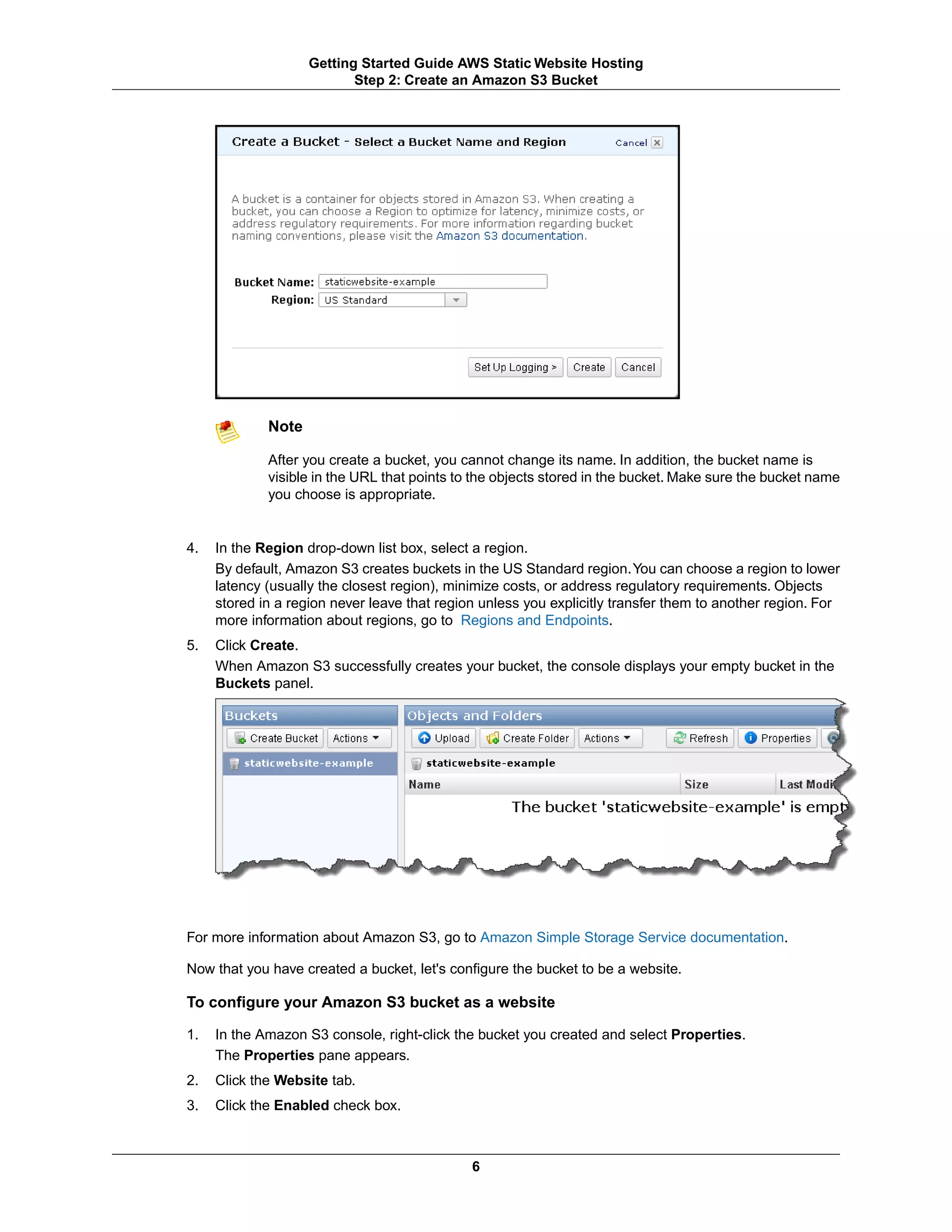 Getting Started Guide AWS Static Website Hosting
                           Step 2: Create an Amazon S3 Bucket




             Note

             After you create a bucket, you cannot change its name. In addition, the bucket name is
             visible in the URL that points to the objects stored in the bucket. Make sure the bucket name
             you choose is appropriate.


4.   In the Region drop-down list box, select a region.
     By default, Amazon S3 creates buckets in the US Standard region.You can choose a region to lower
     latency (usually the closest region), minimize costs, or address regulatory requirements. Objects
     stored in a region never leave that region unless you explicitly transfer them to another region. For
     more information about regions, go to Regions and Endpoints.
5.   Click Create.
     When Amazon S3 successfully creates your bucket, the console displays your empty bucket in the
     Buckets panel.




For more information about Amazon S3, go to Amazon Simple Storage Service documentation.

Now that you have created a bucket, let's configure the bucket to be a website.

To configure your Amazon S3 bucket as a website

1.   In the Amazon S3 console, right-click the bucket you created and select Properties.
     The Properties pane appears.
2.   Click the Website tab.
3.   Click the Enabled check box.



                                              6
 