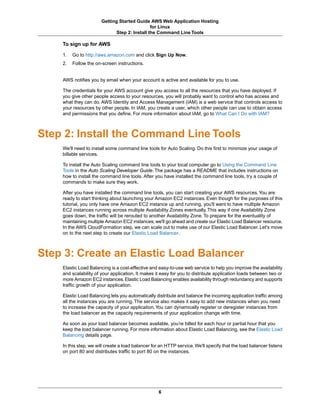 Getting Started Guide AWS Web Application Hosting
                                               for Linux
                              Step 2: Install the Command Line Tools

    To sign up for AWS

    1.   Go to http://aws.amazon.com and click Sign Up Now.
    2.   Follow the on-screen instructions.


    AWS notifies you by email when your account is active and available for you to use.

    The credentials for your AWS account give you access to all the resources that you have deployed. If
    you give other people access to your resources, you will probably want to control who has access and
    what they can do. AWS Identity and Access Management (IAM) is a web service that controls access to
    your resources by other people. In IAM, you create a user, which other people can use to obtain access
    and permissions that you define. For more information about IAM, go to What Can I Do with IAM?



Step 2: Install the Command Line Tools
    We'll need to install some command line tools for Auto Scaling. Do this first to minimize your usage of
    billable services.

    To install the Auto Scaling command line tools to your local computer go to Using the Command Line
    Tools in the Auto Scaling Developer Guide. The package has a README that includes instructions on
    how to install the command line tools. After you have installed the command line tools, try a couple of
    commands to make sure they work.

    After you have installed the command line tools, you can start creating your AWS resources. You are
    ready to start thinking about launching your Amazon EC2 instances. Even though for the purposes of this
    tutorial, you only have one Amazon EC2 instance up and running, you'll want to have multiple Amazon
    EC2 instances running across multiple Availability Zones eventually. This way if one Availability Zone
    goes down, the traffic will be rerouted to another Availability Zone. To prepare for the eventuality of
    maintaining multiple Amazon EC2 instances, we'll go ahead and create our Elastic Load Balancer resource.
    In the AWS CloudFormation step, we can scale out to make use of our Elastic Load Balancer. Let's move
    on to the next step to create our Elastic Load Balancer.



Step 3: Create an Elastic Load Balancer
    Elastic Load Balancing is a cost-effective and easy-to-use web service to help you improve the availability
    and scalability of your application. It makes it easy for you to distribute application loads between two or
    more Amazon EC2 instances. Elastic Load Balancing enables availability through redundancy and supports
    traffic growth of your application.

    Elastic Load Balancing lets you automatically distribute and balance the incoming application traffic among
    all the instances you are running. The service also makes it easy to add new instances when you need
    to increase the capacity of your application. You can dynamically register or deregister instances from
    the load balancer as the capacity requirements of your application change with time.

    As soon as your load balancer becomes available, you’re billed for each hour or partial hour that you
    keep the load balancer running. For more information about Elastic Load Balancing, see the Elastic Load
    Balancing details page.

    In this step, we will create a load balancer for an HTTP service. We'll specify that the load balancer listens
    on port 80 and distributes traffic to port 80 on the instances.




                                                    6
 