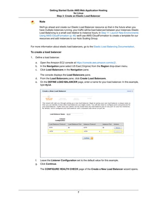 Getting Started Guide AWS Web Application Hosting
                                          for Linux
                          Step 3: Create an Elastic Load Balancer

          Note

          We'll go ahead and create our Elastic Load Balancer resource so that in the future when you
          have multiple instances running, your traffic will be load balanced between your instances. Elastic
          Load Balancing is a small cost relative to instance hours. In Step 11: Launch New Environments
          Using AWS CloudFormation (p. 46) we'll use AWS CloudFormation to create a template for our
          resources and add instances to our Auto Scaling Group.


For more information about elastic load balancers, go to the Elastic Load Balancing Documentation.

To create a load balancer

1.   Define a load balancer.

     a.   Open the Amazon EC2 console at https://console.aws.amazon.com/ec2/.
     b.   In the Navigation pane select US East (Virginia) from the Region drop-down menu.
     c.   Click Load Balancers in the Navigation pane.

          The console displays the Load Balancers pane.
     d.   From the Load Balancers pane, click Create Load Balancers.
     e.   On the DEFINE LOAD BALANCER page, enter a name for your load balancer. In this example,
          type MyLB.




     f.   Leave the Listener Configuration set to the default value for this example.
     g.   Click Continue.

          The CONFIGURE HEALTH CHECK page of the Create a New Load Balancer wizard opens.




                                                7
 