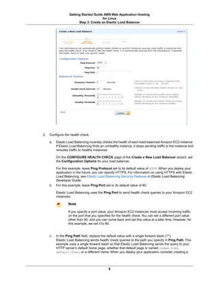 Getting Started Guide AWS Web Application Hosting
                                         for Linux
                         Step 3: Create an Elastic Load Balancer




2.   Configure the health check.

     a.   Elastic Load Balancing routinely checks the health of each load-balanced Amazon EC2 instance.
          If Elastic Load Balancing finds an unhealthy instance, it stops sending traffic to the instance and
          reroutes traffic to healthy instances.

          On the CONFIGURE HEALTH CHECK page of the Create a New Load Balancer wizard, set
          the Configuration Options for your load balancer.

          For this example, leave Ping Protocol set to its default value of HTTP. When you deploy your
          application in the future, you can specify HTTPS. For information on using HTTPS with Elastic
          Load Balancing, see Elastic Load Balancing Security Features in Elastic Load Balancing
          Developer Guide.
     b.   For this example, leave Ping Port set to its default value of 80.

          Elastic Load Balancing uses the Ping Port to send health check queries to your Amazon EC2
          instances.

                  Note

                  If you specify a port value, your Amazon EC2 instances must accept incoming traffic
                  on the port that you specified for the health check. You can set a different port value
                  other than 80, and you can come back and set this value at a later time. However, for
                  this example, we set it to 80.


     c.   In the Ping Path field, replace the default value with a single forward slash ("/").
          Elastic Load Balancing sends health check queries to the path you specify in Ping Path. This
          example uses a single forward slash so that Elastic Load Balancing sends the query to your
          HTTP server's default home page, whether that default page is named index.html,
          default.html, or a different name. When you deploy your application consider creating a




                                               8
 