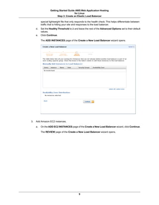 Getting Started Guide AWS Web Application Hosting
                                         for Linux
                         Step 3: Create an Elastic Load Balancer

          special lightweight file that only responds to the health check. This helps differentiate between
          traffic that is hitting your site and responses to the load balancer.
     d.   Set the Healthy Threshold to 2 and leave the rest of the Advanced Options set to their default
          values.
     e.   Click Continue.

          The ADD INSTANCES page of the Create a New Load Balancer wizard opens.




3.   Add Amazon EC2 instances.

     a.   On the ADD EC2 INSTANCES page of the Create a New Load Balancer wizard, click Continue.

          The REVIEW page of the Create a New Load Balancer wizard opens.




                                               9
 