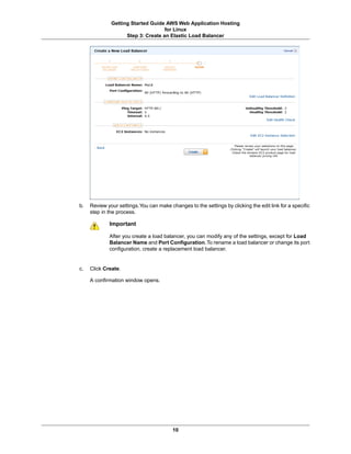 Getting Started Guide AWS Web Application Hosting
                                    for Linux
                    Step 3: Create an Elastic Load Balancer




b.   Review your settings.You can make changes to the settings by clicking the edit link for a specific
     step in the process.

             Important

             After you create a load balancer, you can modify any of the settings, except for Load
             Balancer Name and Port Configuration. To rename a load balancer or change its port
             configuration, create a replacement load balancer.


c.   Click Create.

     A confirmation window opens.




                                         10
 