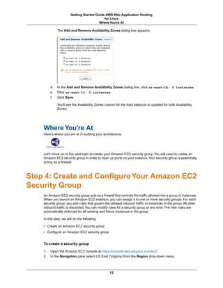 Getting Started Guide AWS Web Application Hosting
                                            for Linux
                                         Where You're At

              The Add and Remove Availability Zones dialog box appears.




         d.   In the Add and Remove Availability Zones dialog box, click us-east-1b: 0 instances.
         e.   Click us-east-1c: 0 instances.
         f.   Click Save.

              You'll see the Availability Zones column for the load balancer is updated for both Availability
              Zones.




    Where You're At
    Here's where you are at in building your architecture.




    Let's move on to the next topic to create your Amazon EC2 security group. You will need to create an
    Amazon EC2 security group in order to open up ports on your instance. Your security group is essentially
    acting as a firewall.



Step 4: Create and Configure Your Amazon EC2
Security Group
    An Amazon EC2 security group acts as a firewall that controls the traffic allowed into a group of instances.
    When you launch an Amazon EC2 instance, you can assign it to one or more security groups. For each
    security group, you add rules that govern the allowed inbound traffic to instances in the group. All other
    inbound traffic is discarded. You can modify rules for a security group at any time. The new rules are
    automatically enforced for all existing and future instances in the group.

    In this step, we will do the following:

    • Create an Amazon EC2 security group
    • Configure an Amazon EC2 security group


    To create a security group

    1.   Open the Amazon EC2 console at https://console.aws.amazon.com/ec2/.
    2.   In the Navigation pane select US East (Virginia) from the Region drop-down menu.



                                                   12
 