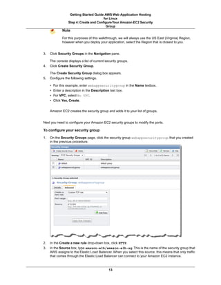 Getting Started Guide AWS Web Application Hosting
                                        for Linux
                 Step 4: Create and Configure Your Amazon EC2 Security
                                          Group
             Note

             For this purposes of this walkthrough, we will always use the US East (Virginia) Region,
             however when you deploy your application, select the Region that is closest to you.


3.   Click Security Groups in the Navigation pane.

     The console displays a list of current security groups.
4.   Click Create Security Group.

     The Create Security Group dialog box appears.
5.   Configure the following settings.

     • For this example, enter webappsecuritygroup in the Name textbox.
     • Enter a description in the Description text box.
     • For VPC, select No VPC.
     • Click Yes, Create.


     Amazon EC2 creates the security group and adds it to your list of groups.


Next you need to configure your Amazon EC2 security groups to modify the ports.

To configure your security group

1.   On the Security Groups page, click the security group webappsecuritygroup that you created
     in the previous procedure.




2.   In the Create a new rule drop-down box, click HTTP.
3.   In the Source box, type amazon-elb/amazon-elb-sg. This is the name of the security group that
     AWS assigns to the Elastic Load Balancer. When you select this source, this means that only traffic
     that comes through the Elastic Load Balancer can connect to your Amazon EC2 instance.



                                              13
 