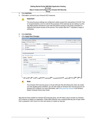 Getting Started Guide AWS Web Application Hosting
                                       for Linux
                Step 4: Create and Configure Your Amazon EC2 Security
                                         Group
4.   Click Add Rule
5.   Click SSH to connect to your Amazon EC2 instances.

             Important

             The security group settings are configured to allow access from everywhere 0.0.0.0/0. This
             is not good practice, and it is only for the purposes of this exercise we are setting it up this
             way. Best practice should be to set rules that restrict access to only those computers or
             networks that require access to this service. The number after the "/" indicates a range of
             addresses.


6.   Click Add Rule.
7.   Click Apply Rule Changes.




             Note

             Your Amazon EC2 security group is not yet enforced. We will enforce this when we create
             our Auto Scaling group. However, you can also apply an Amazon EC2 security group to an
             Amazon EC2 instance. For more information, see Using Security Groups in the Amazon
             Elastic Compute Cloud User Guide.




Now that we have created our Amazon EC2 security group, we will need a way to access our Amazon
EC2 instance to deploy our application. Public AMI instances use a public/private key pair to login rather
than a password. Let's move on to the next section to create our key pair.




                                              14
 