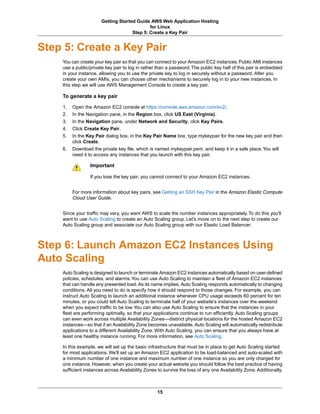 Getting Started Guide AWS Web Application Hosting
                                             for Linux
                                     Step 5: Create a Key Pair


Step 5: Create a Key Pair
    You can create your key pair so that you can connect to your Amazon EC2 instances. Public AMI instances
    use a public/private key pair to log in rather than a password. The public key half of this pair is embedded
    in your instance, allowing you to use the private key to log in securely without a password. After you
    create your own AMIs, you can choose other mechanisms to securely log in to your new instances. In
    this step we will use AWS Management Console to create a key pair.

    To generate a key pair

    1.   Open the Amazon EC2 console at https://console.aws.amazon.com/ec2/.
    2.   In the Navigation pane, in the Region box, click US East (Virginia).
    3.   In the Navigation pane, under Network and Security, click Key Pairs.
    4.   Click Create Key Pair.
    5.   In the Key Pair dialog box, in the Key Pair Name box, type mykeypair for the new key pair and then
         click Create.
    6.   Download the private key file, which is named mykeypair.pem, and keep it in a safe place. You will
         need it to access any instances that you launch with this key pair.

                 Important

                 If you lose the key pair, you cannot connect to your Amazon EC2 instances.


         For more information about key pairs, see Getting an SSH Key Pair in the Amazon Elastic Compute
         Cloud User Guide.


    Since your traffic may vary, you want AWS to scale the number instances appropriately. To do this you'll
    want to use Auto Scaling to create an Auto Scaling group. Let's move on to the next step to create our
    Auto Scaling group and associate our Auto Scaling group with our Elastic Load Balancer.



Step 6: Launch Amazon EC2 Instances Using
Auto Scaling
    Auto Scaling is designed to launch or terminate Amazon EC2 instances automatically based on user-defined
    policies, schedules, and alarms. You can use Auto Scaling to maintain a fleet of Amazon EC2 instances
    that can handle any presented load. As its name implies, Auto Scaling responds automatically to changing
    conditions. All you need to do is specify how it should respond to those changes. For example, you can
    instruct Auto Scaling to launch an additional instance whenever CPU usage exceeds 60 percent for ten
    minutes, or you could tell Auto Scaling to terminate half of your website’s instances over the weekend
    when you expect traffic to be low. You can also use Auto Scaling to ensure that the instances in your
    fleet are performing optimally, so that your applications continue to run efficiently. Auto Scaling groups
    can even work across multiple Availability Zones—distinct physical locations for the hosted Amazon EC2
    instances—so that if an Availability Zone becomes unavailable, Auto Scaling will automatically redistribute
    applications to a different Availability Zone. With Auto Scaling, you can ensure that you always have at
    least one healthy instance running. For more information, see Auto Scaling.

    In this example, we will set up the basic infrastructure that must be in place to get Auto Scaling started
    for most applications. We'll set up an Amazon EC2 application to be load-balanced and auto-scaled with
    a minimum number of one instance and maximum number of one instance so you are only charged for
    one instance. However, when you create your actual website you should follow the best practice of having
    sufficient instances across Availability Zones to survive the loss of any one Availability Zone. Additionally,



                                                   15
 