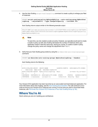 Getting Started Guide AWS Web Application Hosting
                                        for Linux
                                     Where You're At

4.   Use the Auto Scaling as-put-scaling-policy command to create a policy to enlarge your fleet
     of instances.

     PROMPT>as-put-scaling-policy MyScaleUpPolicy --auto-scaling-group MyAutoScal
     ingGroup --adjustment=1 --type ChangeInCapacity --cooldown 300

     Auto Scaling returns output similar to the following example output:

     POLICY-ARN arn:aws:autoscaling:us-east-1:012345678901:scalingPolicy:cbe7da4e-
     5d00-4882-900a-2f8113431e30:autoScalingGroupName/MyAutoScalingGroup:policy
     Name/MyScaleUpPolicy


             Note

             To save time, we only created a scale-out policy. However, you typically would want to create
             a scale-in policy as well. Auto Scaling decreases the number of instances when your
             application doesn't need the resources, saving you money. To create a scale-in policy,
             change the policy name and change the adjustment from 1 to -1.


5.   Verify that your Auto Scaling group exists by using the as-describe-auto-scaling-groups
     command.

     PROMPT>as-describe-auto-scaling-groups MyAutoScalingGroup --headers

     Auto Scaling returns the following:



     AUTO-SCALING-GROUP GROUP-NAME          LAUNCH-CONFIG AVAILABILITY-ZONES
         MIN-SIZE MAX-SIZE DESIRED-CAPACITY
     AUTO-SCALING-GROUP MyAutoScalingGroup MyLC            us-east-1b,us-east-
     1c 1          1        1
     INSTANCE INSTANCE-ID AVAILABILITY-ZONE STATE       STATUS   LAUNCH-CONFIG
     INSTANCE i-xxxxxxxx   us-east-1c         InService Healthy MyLC




Your Amazon EC2 application has been launched as an auto-scaled and load-balanced application. For
more information about Auto Scaling, see the Auto Scaling Documentation. You will continue to incur
costs as long as your Amazon EC2 instances are running. If at any time you want to terminate these
instances, see Terminate Your Amazon EC2 Instances in Your Auto Scaling Group (p. 56).


Where You're At
Here's where you are at in building your architecture.




                                             17
 