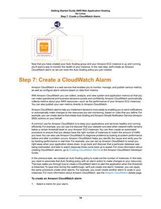 Getting Started Guide AWS Web Application Hosting
                                            for Linux
                               Step 7: Create a CloudWatch Alarm




    Now that you have created your Auto Scaling group and your Amazon EC2 instance is up and running,
    you'll want a way to monitor the health of your instance. In the next step, we'll create an Amazon
    CloudWatch alarm so we can track the Auto Scaling policy you just created.



Step 7: Create a CloudWatch Alarm
    Amazon CloudWatch is a web service that enables you to monitor, manage, and publish various metrics,
    as well as configure alarm actions based on data from metrics.

    With Amazon CloudWatch you can collect, analyze, and view system and application metrics so that you
    can make operational and business decisions quickly and confidently. Amazon CloudWatch automatically
    collects metrics about your AWS resources—such as the performance of your Amazon EC2 instances.
    You can also publish your own metrics directly to Amazon CloudWatch.

    Amazon CloudWatch alarms help you implement decisions more easily by enabling you to send notifications
    or automatically make changes to the resources you are monitoring, based on rules that you define. For
    example, you can create alarms that initiate Auto Scaling and Amazon Simple Notification Service (Amazon
    SNS) actions on your behalf.

    A common use for Amazon CloudWatch is to keep your applications and services healthy and running
    efficiently. For example, you can use it to discover that your website runs best when network traffic remains
    below a certain threshold level on your Amazon EC2 instances. You can then create an automated
    procedure to ensure that you always have the right number of instances to match the amount of traffic
    you have.You can also use Amazon CloudWatch to diagnose problems by looking at system performance
    before and after a problem occurs. Amazon CloudWatch helps you identify the cause and verify your fix
    by tracking performance in real time. For example, you can set up Amazon CloudWatch to email you
    right away when your application slows down, to go back and discover that a particular database was
    being overloaded, and later to watch response times come back up to speed. For more information about
    creating CloudWatch alarms, go to Creating CloudWatch Alarms in the Amazon CloudWatch Developer
    Guide.

    In the previous task, we created an Auto Scaling policy to scale out the number of instances. In this task,
    you need to associate that Auto Scaling policy with an alarm action to make changes to your resources.
    This topic walks you through how to create a CloudWatch alarm to alert the application when this threshold
    is breached. To save time during this walkthrough, we'll just create one alarm; however, you can apply
    the same procedure create other alarms. For example, you could create another alarm to scale in your
    instances. For more information about Amazon CloudWatch, see the Amazon CloudWatch details page.

    To create an Amazon CloudWatch alarm

    1.   Select a metric for your alarm.




                                                  18
 
