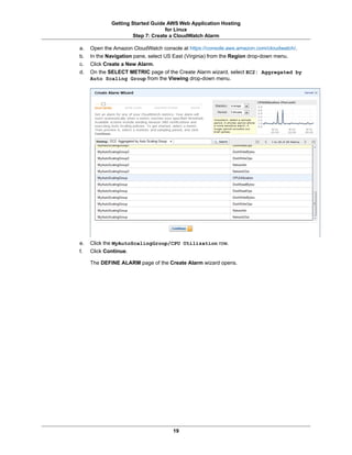 Getting Started Guide AWS Web Application Hosting
                                  for Linux
                     Step 7: Create a CloudWatch Alarm

a.   Open the Amazon CloudWatch console at https://console.aws.amazon.com/cloudwatch/.
b.   In the Navigation pane, select US East (Virginia) from the Region drop-down menu.
c.   Click Create a New Alarm.
d.   On the SELECT METRIC page of the Create Alarm wizard, select EC2: Aggregated by
     Auto Scaling Group from the Viewing drop-down menu.




e.   Click the MyAutoScalingGroup/CPU Utilization row.
f.   Click Continue.

     The DEFINE ALARM page of the Create Alarm wizard opens.




                                     19
 