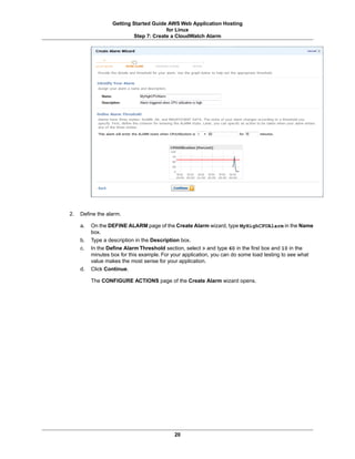 Getting Started Guide AWS Web Application Hosting
                                       for Linux
                          Step 7: Create a CloudWatch Alarm




2.   Define the alarm.

     a.   On the DEFINE ALARM page of the Create Alarm wizard, type MyHighCPUAlarm in the Name
          box.
     b.   Type a description in the Description box.
     c.   In the Define Alarm Threshold section, select > and type 60 in the first box and 10 in the
          minutes box for this example. For your application, you can do some load testing to see what
          value makes the most sense for your application.
     d.   Click Continue.

          The CONFIGURE ACTIONS page of the Create Alarm wizard opens.




                                            20
 