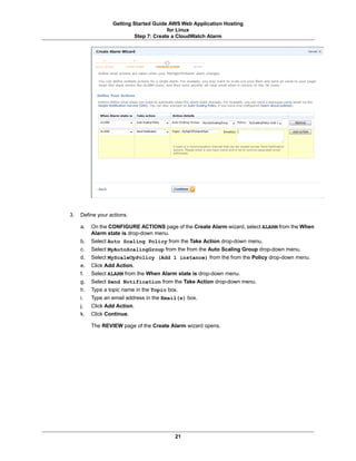 Getting Started Guide AWS Web Application Hosting
                                       for Linux
                          Step 7: Create a CloudWatch Alarm




3.   Define your actions.

     a.   On the CONFIGURE ACTIONS page of the Create Alarm wizard, select ALARM from the When
          Alarm state is drop-down menu.
     b.   Select Auto Scaling Policy from the Take Action drop-down menu.
     c.   Select MyAutoScalingGroup from the from the Auto Scaling Group drop-down menu.
     d.   Select MyScaleUpPolicy (Add 1 instance) from the from the Policy drop-down menu.
     e.   Click Add Action.
     f.   Select ALARM from the When Alarm state is drop-down menu.
     g.   Select Send Notification from the Take Action drop-down menu.
     h.   Type a topic name in the Topic box.
     i.   Type an email address in the Email(s) box.
     j.   Click Add Action.
     k.   Click Continue.

          The REVIEW page of the Create Alarm wizard opens.




                                           21
 