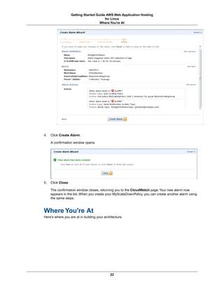 Getting Started Guide AWS Web Application Hosting
                                         for Linux
                                      Where You're At




4.   Click Create Alarm.

     A confirmation window opens.




5.   Click Close.

     The confirmation window closes, returning you to the CloudWatch page. Your new alarm now
     appears in the list. When you create your MyScaleDownPolicy, you can create another alarm using
     the same steps.



Where You're At
Here's where you are at in building your architecture.




                                             22
 