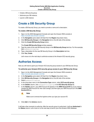 Getting Started Guide AWS Web Application Hosting
                                        for Linux
                               Create a DB Security Group

• Create a DB security group
• Authorize your DB instance
• Launch a DB instance



Create a DB Security Group
To create a DB Security Group, you need to provide a name and a description.

To create a DB Security Group

1.   Sign in to the AWS Management Console and open the Amazon RDS console at
     https://console.aws.amazon.com/rds/.
2.   In the Navigation pane select US East from the Region drop-down menu.
3.   Click DB Security Groups in the Navigation list on the left side of the window.
4.   Click the Create DB Security Group button.

     The Create DB Security Group window appears.
5.   Type the name of the new DB Security Group in the DB Security Group text box. For this example,
     type mydbsecuritygroup.
6.   Type a description for the new DB Security Group in the Description text box.
7.   Click Yes, Create.

     Let's move on to the next step to authorize access to the Amazon EC2 security group.



Authorize Access
Now you will need to grant your Amazon EC2 security group access to your DB Security Group.

To authorize your Amazon EC2 security group access to your DB Security Group

1.   Sign in to the AWS Management Console and open the Amazon RDS console at
     https://console.aws.amazon.com/rds/.
2.   In the Navigation pane select US East from the Region drop-down menu.
3.   Click DB Security Groups in the Navigation list on the left side of the window.
4.   Select mydbsecuritygroup.
5.   In the drop-down menu in the Connection Type column, select EC2 security group.
6.   In the Details column, click webappsecuritygroup in the EC2 Security Group list.
7.   In the Details column, your AWS Account ID appears in the AWS Account ID box. If you want to
     change the AWS Account ID, then click change, and then type your AWS Account ID in the AWS
     Account ID box.

             Note

             Make sure to remove the hyphens when you type your account ID.


8.   Click Add in the Actions column.


It will take a few moments to authorize. After the security group is authorized, it will say Authorized in
the Status column. Let's move on to the next step to launch your first Amazon RDS database.




                                              24
 