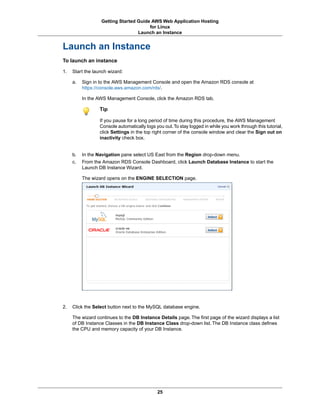 Getting Started Guide AWS Web Application Hosting
                                       for Linux
                                  Launch an Instance


Launch an Instance
To launch an instance

1.   Start the launch wizard:

     a.   Sign in to the AWS Management Console and open the Amazon RDS console at
          https://console.aws.amazon.com/rds/.

          In the AWS Management Console, click the Amazon RDS tab.

                  Tip

                  If you pause for a long period of time during this procedure, the AWS Management
                  Console automatically logs you out. To stay logged in while you work through this tutorial,
                  click Settings in the top right corner of the console window and clear the Sign out on
                  inactivity check box.


     b.   In the Navigation pane select US East from the Region drop-down menu.
     c.   From the Amazon RDS Console Dashboard, click Launch Database Instance to start the
          Launch DB Instance Wizard.

          The wizard opens on the ENGINE SELECTION page.




2.   Click the Select button next to the MySQL database engine.

     The wizard continues to the DB Instance Details page. The first page of the wizard displays a list
     of DB Instance Classes in the DB Instance Class drop-down list. The DB Instance class defines
     the CPU and memory capacity of your DB Instance.




                                              25
 