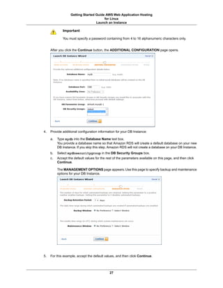 Getting Started Guide AWS Web Application Hosting
                                        for Linux
                                   Launch an Instance

             Important

             You must specify a password containing from 4 to 16 alphanumeric characters only.


     After you click the Continue button, the ADDITIONAL CONFIGURATION page opens.




4.   Provide additional configuration information for your DB Instance:

     a.   Type mydb into the Database Name text box.
          You provide a database name so that Amazon RDS will create a default database on your new
          DB Instance. If you skip this step, Amazon RDS will not create a database on your DB Instance.
     b.   Select mydbsecuritygroup in the DB Security Groups box.
     c.   Accept the default values for the rest of the parameters available on this page, and then click
          Continue.

          The MANAGEMENT OPTIONS page appears. Use this page to specify backup and maintenance
          options for your DB Instance.




5.   For this example, accept the default values, and then click Continue.



                                              27
 