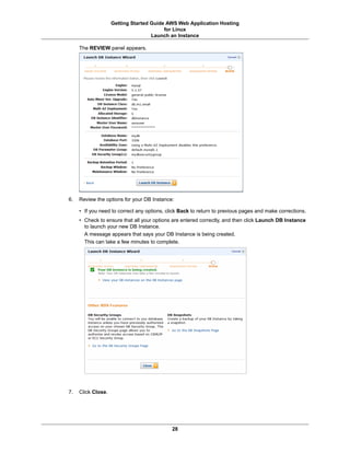 Getting Started Guide AWS Web Application Hosting
                                         for Linux
                                    Launch an Instance

     The REVIEW panel appears.




6.   Review the options for your DB Instance:

     • If you need to correct any options, click Back to return to previous pages and make corrections.
     • Check to ensure that all your options are entered correctly, and then click Launch DB Instance
       to launch your new DB Instance.
       A message appears that says your DB Instance is being created.
       This can take a few minutes to complete.




7.   Click Close.




                                             28
 