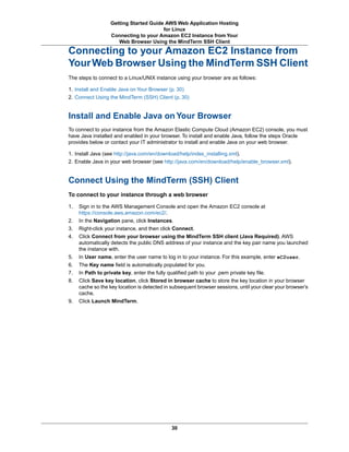 Getting Started Guide AWS Web Application Hosting
                                       for Linux
                  Connecting to your Amazon EC2 Instance from Your
                     Web Browser Using the MindTerm SSH Client

Connecting to your Amazon EC2 Instance from
Your Web Browser Using the MindTerm SSH Client
The steps to connect to a Linux/UNIX instance using your browser are as follows:

1. Install and Enable Java on Your Browser (p. 30)
2. Connect Using the MindTerm (SSH) Client (p. 30)


Install and Enable Java on Your Browser
To connect to your instance from the Amazon Elastic Compute Cloud (Amazon EC2) console, you must
have Java installed and enabled in your browser. To install and enable Java, follow the steps Oracle
provides below or contact your IT administrator to install and enable Java on your web browser.

1. Install Java (see http://java.com/en/download/help/index_installing.xml).
2. Enable Java in your web browser (see http://java.com/en/download/help/enable_browser.xml).


Connect Using the MindTerm (SSH) Client
To connect to your instance through a web browser

1.   Sign in to the AWS Management Console and open the Amazon EC2 console at
     https://console.aws.amazon.com/ec2/.
2.   In the Navigation pane, click Instances.
3.   Right-click your instance, and then click Connect.
4.   Click Connect from your browser using the MindTerm SSH client (Java Required). AWS
     automatically detects the public DNS address of your instance and the key pair name you launched
     the instance with.
5.   In User name, enter the user name to log in to your instance. For this example, enter eC2user.
6.   The Key name field is automatically populated for you.
7.   In Path to private key, enter the fully qualified path to your .pem private key file.
8.   Click Save key location, click Stored in browser cache to store the key location in your browser
     cache so the key location is detected in subsequent browser sessions, until your clear your browser’s
     cache.
9.   Click Launch MindTerm.




                                             30
 