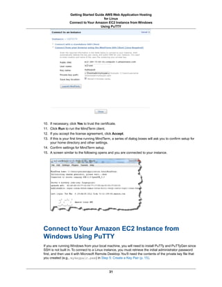 Getting Started Guide AWS Web Application Hosting
                                       for Linux
                  Connect to Your Amazon EC2 Instance from Windows
                                     Using PuTTY




10. If necessary, click Yes to trust the certificate.
11. Click Run to run the MindTerm client.
12. If you accept the license agreement, click Accept.
13. If this is your first time running MindTerm, a series of dialog boxes will ask you to confirm setup for
    your home directory and other settings.
14. Confirm settings for MindTerm setup.
15. A screen similar to the following opens and you are connected to your instance.




Connect to Your Amazon EC2 Instance from
Windows Using PuTTY
If you are running Windows from your local machine, you will need to install PuTTy and PuTTyGen since
SSH is not built in. To connect to a Linux instance, you must retrieve the initial administrator password
first, and then use it with Microsoft Remote Desktop. You'll need the contents of the private key file that
you created (e.g., mykeypair.pem) in Step 5: Create a Key Pair (p. 15).



                                              31
 