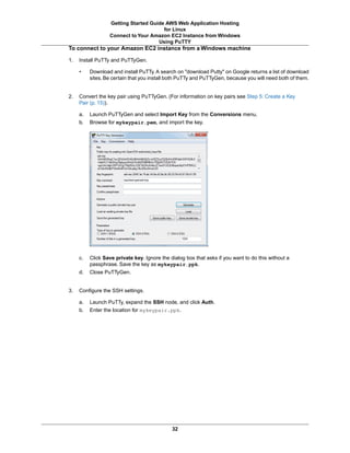 Getting Started Guide AWS Web Application Hosting
                                       for Linux
                  Connect to Your Amazon EC2 Instance from Windows
                                     Using PuTTY
To connect to your Amazon EC2 instance from a Windows machine

1.   Install PuTTy and PuTTyGen.

     •    Download and install PuTTy. A search on "download Putty" on Google returns a list of download
          sites. Be certain that you install both PuTTy and PuTTyGen, because you will need both of them.


2.   Convert the key pair using PuTTyGen. (For information on key pairs see Step 5: Create a Key
     Pair (p. 15)).

     a.   Launch PuTTyGen and select Import Key from the Conversions menu.
     b.   Browse for mykeypair.pem, and import the key.




     c.   Click Save private key. Ignore the dialog box that asks if you want to do this without a
          passphrase. Save the key as mykeypair.ppk.
     d.   Close PuTTyGen.


3.   Configure the SSH settings.

     a.   Launch PuTTy, expand the SSH node, and click Auth.
     b.   Enter the location for mykeypair.ppk.




                                              32
 