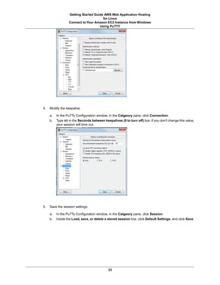 Getting Started Guide AWS Web Application Hosting
                                       for Linux
                  Connect to Your Amazon EC2 Instance from Windows
                                     Using PuTTY




4.   Modify the keepalive.

     a.   In the PuTTy Configuration window, in the Catgeory pane, click Connection.
     b.   Type 60 in the Seconds between keepalives (0 to turn off) box. If you don't change this value,
          your session will time out.




5.   Save the session settings.

     a.   In the PuTTy Configuration window, in the Catgeory pane, click Session.
     b.   Inside the Load, save, or delete a stored session box, click Default Settings, and click Save.




                                             33
 